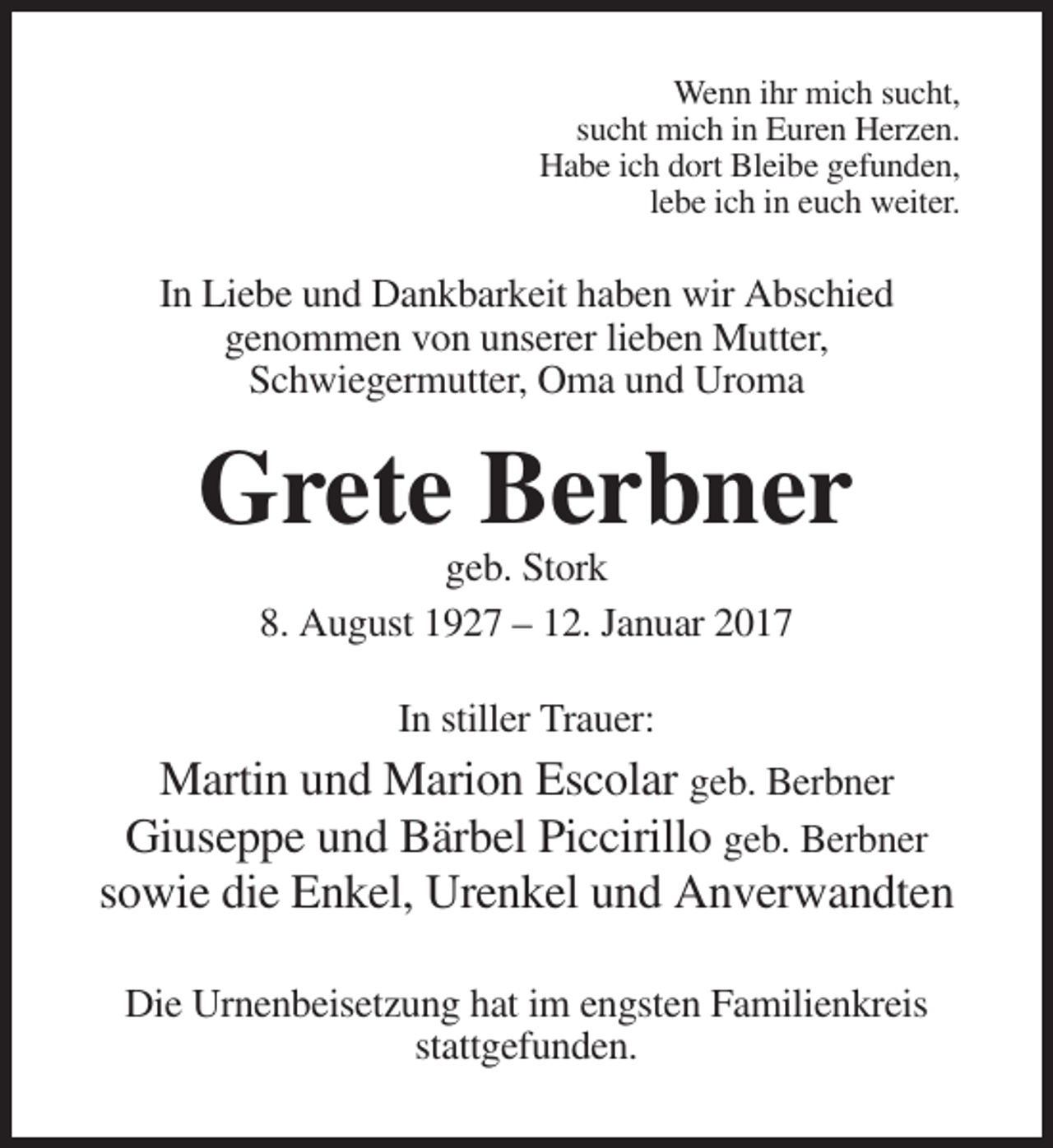 <p>Wenn ihr mich sucht,<br />sucht mich in Euren Herzen.<br />Habe ich dort Bleibe gefunden,<br />lebe ich in euch weiter.</p><p>In Liebe und Dankbarkeit haben wir Abschied<br />genommen von unserer lieben Mutter,<br />Schwiegermutter, Oma und Uroma</p><p>Grete Berbner<br />geb. Stork<br />8. August 1927 – 12. Januar 2017<br />In stiller Trauer:</p><p>Martin und Marion Escolar geb. Berbner<br />Giuseppe und Bärbel Piccirillo geb. Berbner<br />sowie die Enkel, Urenkel und Anverwandten<br />Die Urnenbeisetzung hat im engsten Familienkreis<br />stattgefunden.</p>