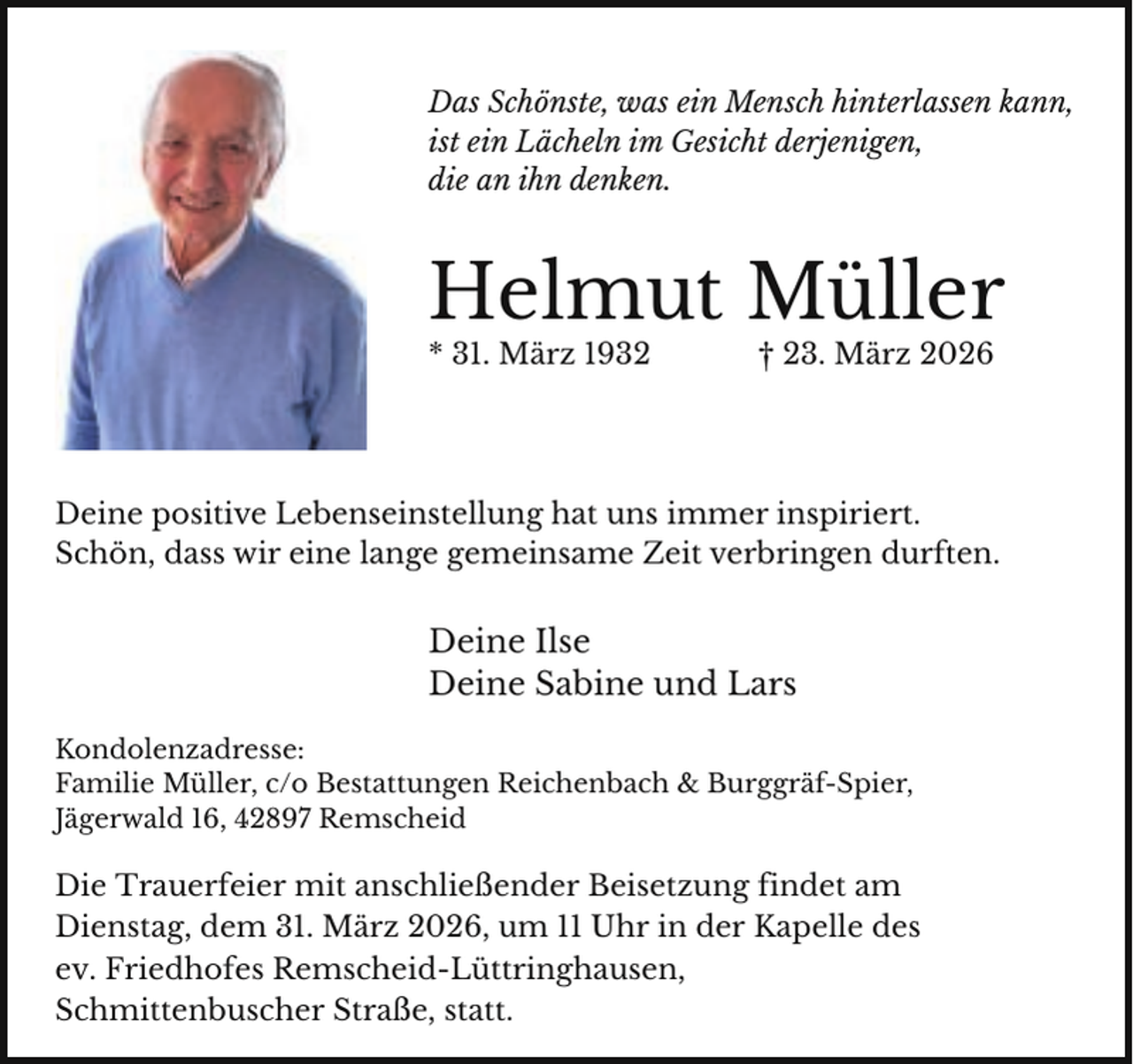 <p>Das Schönste, was ein Mensch hinterlassen kann,<br />ist ein Lächeln im Gesicht derjenigen,<br />die an ihn denken.</p><p>Helmut Müller</p><p>* 31. März 1932</p><p>† 23. März 2026</p><p>Deine positive Lebenseinstellung hat uns immer inspiriert.<br />Schön, dass wir eine lange gemeinsame Zeit verbringen durften.</p><p>Deine Ilse<br />Deine Sabine und Lars<br />Kondolenzadresse:<br />Familie Müller, c/o Bestattungen Reichenbach &amp; Burggräf-Spier,<br />Jägerwald 16, 42897 Remscheid</p><p>Die Trauerfeier mit anschließender Beisetzung findet am<br />Dienstag, dem 31. März 2026, um 11 Uhr in der Kapelle des<br />ev. Friedhofes Remscheid-Lüttringhausen,<br />Schmittenbuscher Straße, statt.</p>