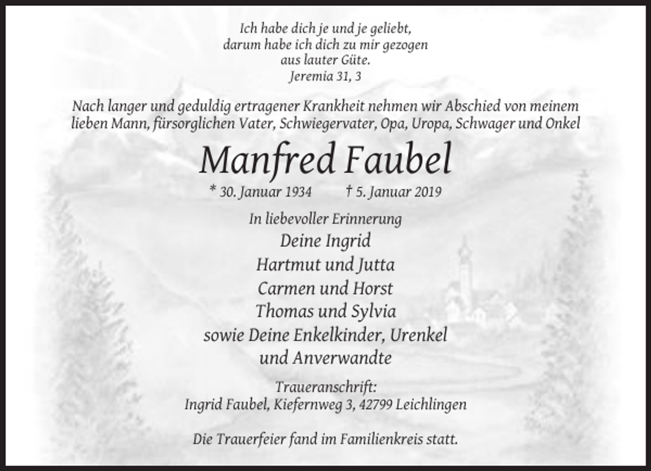 <p>Ich habe dich je und je geliebt,<br />darum habe ich dich zu mir gezogen<br />aus lauter Güte.<br />Jeremia 31, 3</p><p>Nach langer und geduldig ertragener Krankheit nehmen wir Abschied von meinem<br />lieben Mann, fürsorglichen Vater, Schwiegervater, Opa, Uropa, Schwager und Onkel</p><p>Manfred Faubel<br />* 30. Januar 1934</p><p>† 5. Januar 2019</p><p>In liebevoller Erinnerung</p><p>Deine Ingrid<br />Hartmut und Jutta<br />Carmen und Horst<br />Thomas und Sylvia<br />sowie Deine Enkelkinder, Urenkel<br />und Anverwandte<br />Traueranschrift:<br />Ingrid Faubel, Kiefernweg 3, 42799 Leichlingen<br />Die Trauerfeier fand im Familienkreis statt.</p>
