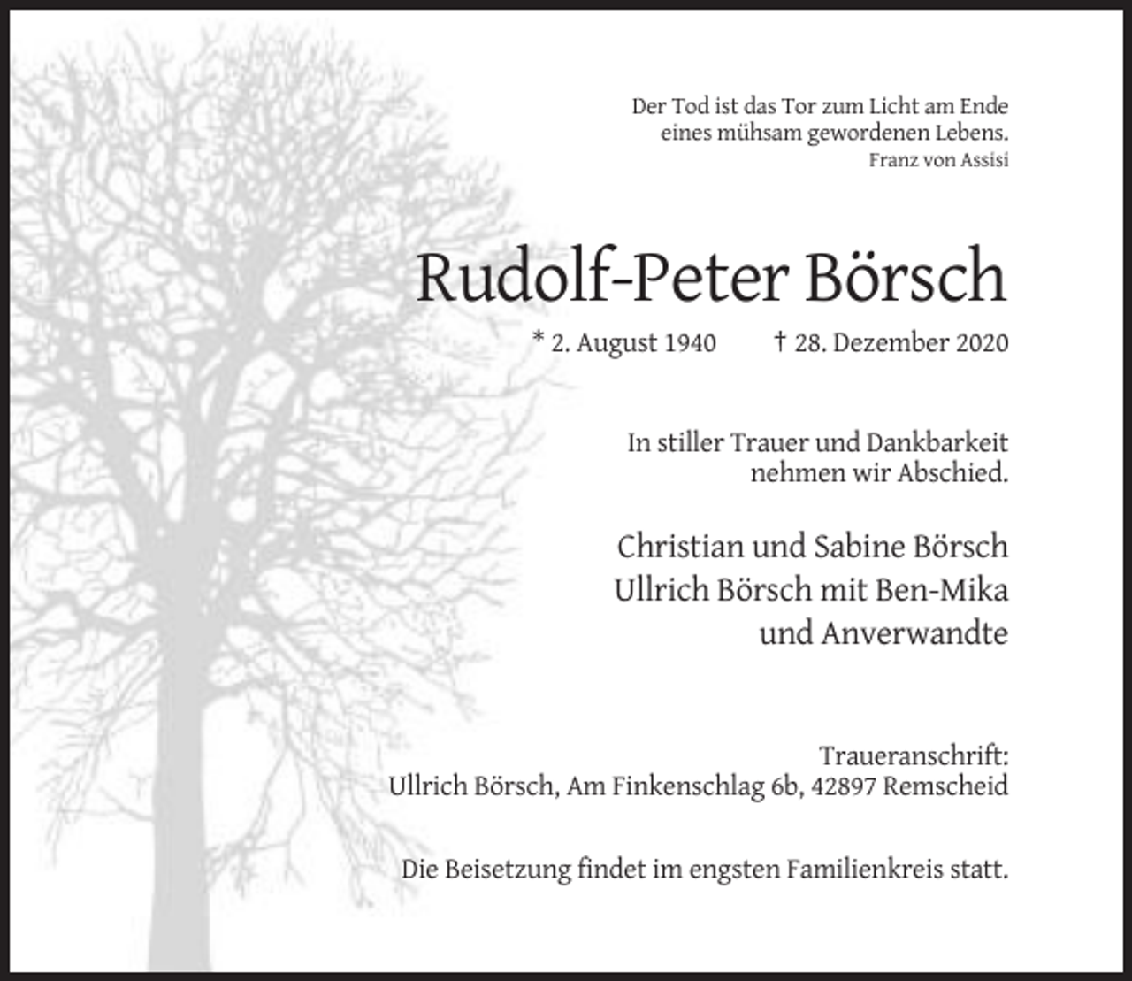 <p>Der Tod ist das Tor zum Licht am Ende<br />eines mühsam gewordenen Lebens.<br />Franz von Assisi</p><p>Rudolf-Peter Börsch<br />* 2. August 1940</p><p>† 28. Dezember 2020</p><p>In stiller Trauer und Dankbarkeit<br />nehmen wir Abschied.</p><p>Christian und Sabine Börsch<br />Ullrich Börsch mit Ben-Mika<br />und Anverwandte</p><p>Traueranschrift:<br />Ullrich Börsch, Am Finkenschlag 6b, 42897 Remscheid</p><p>Die Beisetzung findet im engsten Familienkreis statt.</p>