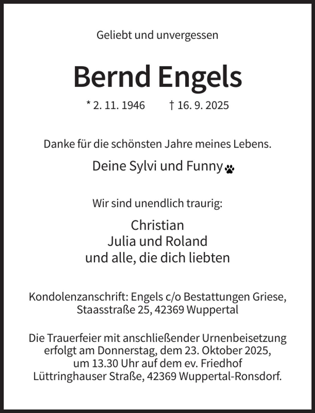 <p>Geliebt und unvergessen</p><p>Bernd Engels<br />* 2. 11. 1946</p><p>† 16. 9. 2025</p><p>Danke für die schönsten Jahre meines Lebens.</p><p>Deine Sylvi und Funny<br />Wir sind unendlich traurig:</p><p>Christian<br />Julia und Roland<br />und alle, die dich liebten<br />Kondolenzanschrift: Engels c/o Bestattungen Griese,<br />Staasstraße 25, 42369 Wuppertal<br />Die Trauerfeier mit anschließender Urnenbeisetzung<br />erfolgt am Donnerstag, dem 23. Oktober 2025,<br />um 13.30 Uhr auf dem ev. Friedhof<br />Lüttringhauser Straße, 42369 Wuppertal-Ronsdorf.</p>