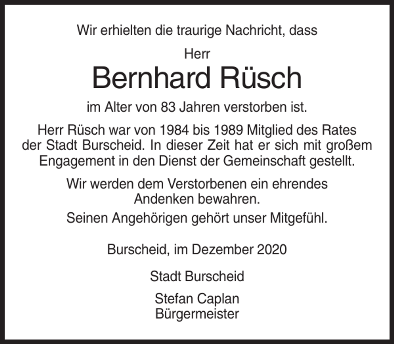 <p>Wir erhielten die traurige Nachricht, dass<br />Herr</p><p>Bernhard Rüsch<br />im Alter von 83 Jahren verstorben ist.<br />Herr Rüsch war von 1984 bis 1989 Mitglied des Rates<br />der Stadt Burscheid. In dieser Zeit hat er sich mit großem<br />Engagement in den Dienst der Gemeinschaft gestellt.<br />Wir werden dem Verstorbenen ein ehrendes<br />Andenken bewahren.<br />Seinen Angehörigen gehört unser Mitgefühl.<br />Burscheid, im Dezember 2020<br />Stadt Burscheid<br />Stefan Caplan<br />Bürgermeister</p>