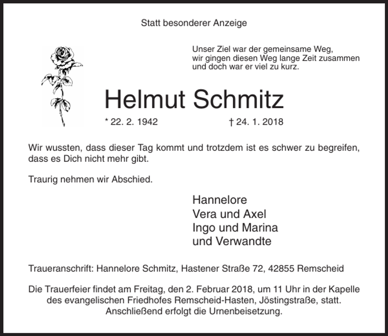 <p>Statt besonderer Anzeige<br />Unser Ziel war der gemeinsame Weg,<br />wir gingen diesen Weg lange Zeit zusammen<br />und doch war er viel zu kurz.</p><p>Helmut Schmitz<br />* 22. 2. 1942</p><p>† 24. 1. 2018</p><p>Wir wussten, dass dieser Tag kommt und trotzdem ist es schwer zu begreifen,<br />dass es Dich nicht mehr gibt.<br />Traurig nehmen wir Abschied.</p><p>Hannelore<br />Vera und Axel<br />Ingo und Marina<br />und Verwandte<br />Traueranschrift: Hannelore Schmitz, Hastener Straße 72, 42855 Remscheid<br />Die Trauerfeier findet am Freitag, den 2. Februar 2018, um 11 Uhr in der Kapelle<br />des evangelischen Friedhofes Remscheid-Hasten, Jöstingstraße, statt.<br />Anschließend erfolgt die Urnenbeisetzung.</p>