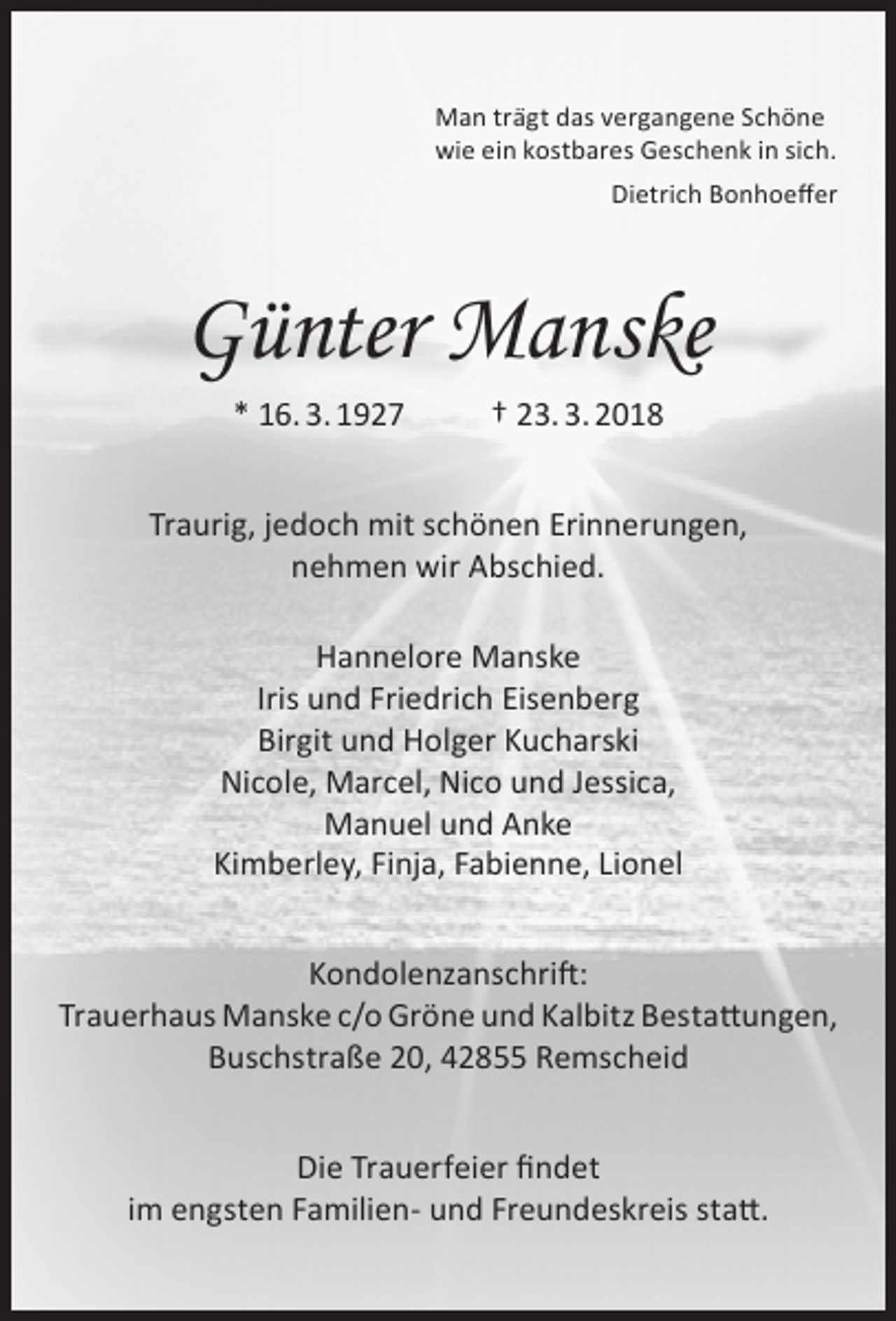 <p>Man trägt das vergangene Schöne<br />wie ein kostbares Geschenk in sich.<br />Dietrich Bonhoeffer</p><p>Günter Manske<br />* 16. 3. 1927</p><p>† 23. 3. 2018</p><p>Traurig, jedoch mit schönen Erinnerungen,<br />nehmen wir Abschied.<br />Hannelore Manske<br />Iris und Friedrich Eisenberg<br />Birgit und Holger Kucharski<br />Nicole, Marcel, Nico und Jessica,<br />Manuel und Anke<br />Kimberley, Finja, Fabienne, Lionel<br />Kondolenzanschrift:<br />Trauerhaus Manske c/o Gröne und Kalbitz Bestattungen,<br />Buschstraße 20, 42855 Remscheid<br />Die Trauerfeier findet<br />im engsten Familien- und Freundeskreis statt.</p>