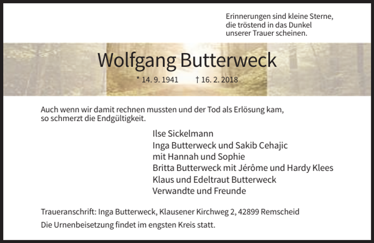 <p>Erinnerungen sind kleine Sterne,<br />die tröstend in das Dunkel<br />unserer Trauer scheinen.</p><p>Wolfgang Butterweck<br />* 14. 9. 1941</p><p>† 16. 2. 2018</p><p>Auch wenn wir damit rechnen mussten und der Tod als Erlösung kam,<br />so schmerzt die Endgültigkeit.</p><p>Ilse Sickelmann<br />Inga Butterweck und Sakib Cehajic<br />mit Hannah und Sophie<br />Britta Butterweck mit Jérôme und Hardy Klees<br />Klaus und Edeltraut Butterweck<br />Verwandte und Freunde<br />Traueranschrift: Inga Butterweck, Klausener Kirchweg 2, 42899 Remscheid<br />Die Urnenbeisetzung findet im engsten Kreis statt.</p>