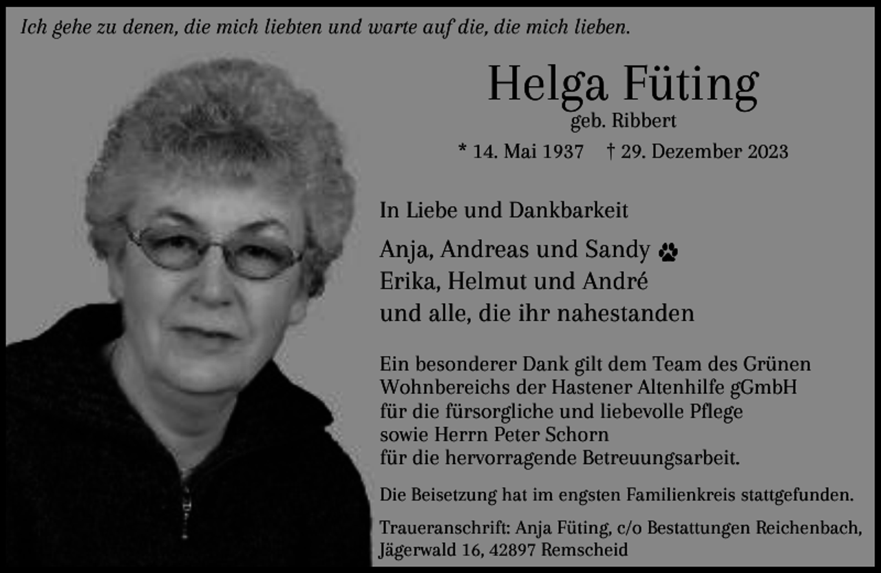 <p>Ich gehe zu denen, die mich liebten und warte auf die, die mich lieben.</p><p>Helga Füting</p><p>geb. Ribbert<br />* 14. Mai 1937 † 29. Dezember 2023</p><p>In Liebe und Dankbarkeit</p><p>Anja, Andreas und Sandy<br />Erika, Helmut und André<br />und alle, die ihr nahestanden<br />Ein besonderer Dank gilt dem Team des Grünen<br />Wohnbereichs der Hastener Altenhilfe gGmbH<br />für die fürsorgliche und liebevolle Pflege<br />sowie Herrn Peter Schorn<br />für die hervorragende Betreuungsarbeit.<br />Die Beisetzung hat im engsten Familienkreis stattgefunden.</p><p>Traueranschrift: Anja Füting, c/o Bestattungen Reichenbach,<br />Jägerwald 16, 42897 Remscheid</p>