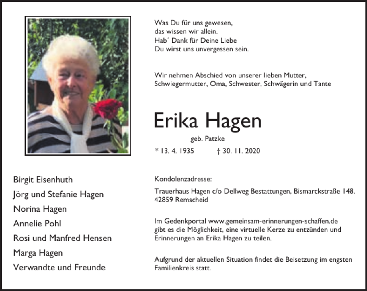 <p>Was Du für uns gewesen,<br />das wissen wir allein.<br />Hab´ Dank für Deine Liebe<br />Du wirst uns unvergessen sein.<br />Wir nehmen Abschied von unserer lieben Mutter,<br />Schwiegermutter, Oma, Schwester, Schwägerin und Tante</p><p>Erika Hagen<br />geb. Patzke</p><p>* 13. 4. 1935</p><p>† 30. 11. 2020</p><p>Birgit Eisenhuth</p><p>Kondolenzadresse:</p><p>Jörg und Stefanie Hagen</p><p>Trauerhaus Hagen c/o Dellweg Bestattungen, Bismarckstraße 148,<br />42859 Remscheid</p><p>Norina Hagen<br />Annelie Pohl<br />Rosi und Manfred Hensen<br />Marga Hagen<br />Verwandte und Freunde</p><p>Im Gedenkportal www.gemeinsam-erinnerungen-schaffen.de<br />gibt es die Möglichkeit, eine virtuelle Kerze zu entzünden und<br />Erinnerungen an Erika Hagen zu teilen.<br />Aufgrund der aktuellen Situation findet die Beisetzung im engsten<br />Familienkreis statt.</p>