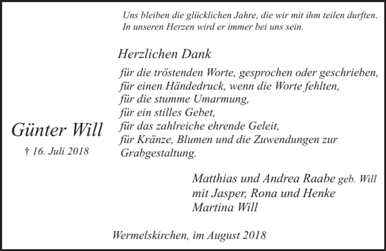 <p>Uns bleiben die glücklichen Jahre, die wir mit ihm teilen durften.<br />In unseren Herzen wird er immer bei uns sein.</p><p>Herzlichen Dank</p><p>Günter Will<br />† 16. Juli 2018</p><p>für die tröstenden Worte, gesprochen oder geschrieben,<br />für einen Händedruck, wenn die Worte fehlten,<br />für die stumme Umarmung,<br />für ein stilles Gebet,<br />für das zahlreiche ehrende Geleit,<br />für Kränze, Blumen und die Zuwendungen zur<br />Grabgestaltung.</p><p>Matthias und Andrea Raabe geb. Will<br />mit Jasper, Rona und Henke<br />Martina Will<br />Wermelskirchen, im August 2018</p>