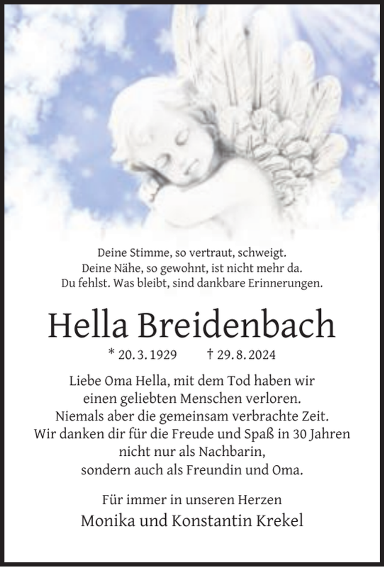 <p>Deine Stimme, so vertraut, schweigt.<br />Deine Nähe, so gewohnt, ist nicht mehr da.<br />Du fehlst. Was bleibt, sind dankbare Erinnerungen.</p><p>Hella Breidenbach<br />* 20. 3. 1929</p><p>† 29. 8. 2024</p><p>Liebe Oma Hella, mit dem Tod haben wir<br />einen geliebten Menschen verloren.<br />Niemals aber die gemeinsam verbrachte Zeit.<br />Wir danken dir für die Freude und Spaß in 30 Jahren<br />nicht nur als Nachbarin,<br />sondern auch als Freundin und Oma.<br />Für immer in unseren Herzen</p><p>Monika und Konstantin Krekel</p>