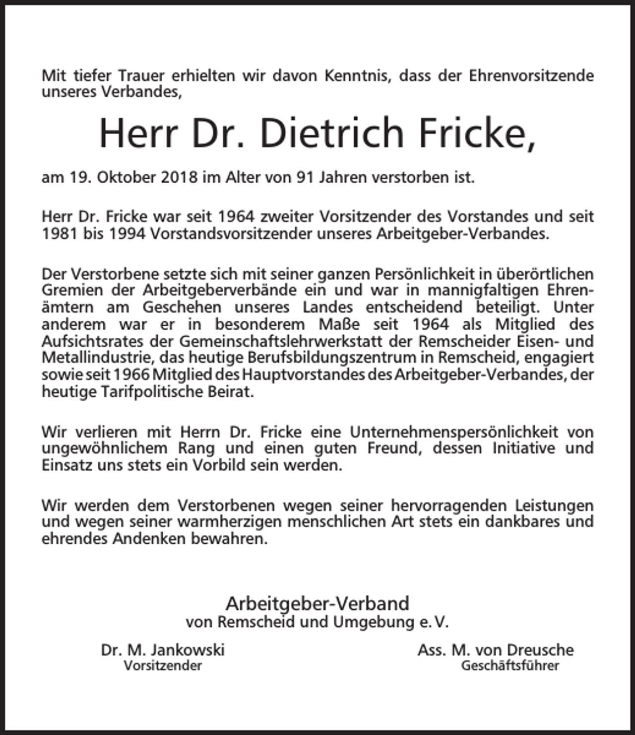 <p>Mit tiefer Trauer erhielten wir davon Kenntnis, dass der Ehrenvorsitzende<br />unseres Verbandes,</p><p>Herr Dr. Dietrich Fricke,<br />am 19. Oktober 2018 im Alter von 91 Jahren verstorben ist.<br />Herr Dr. Fricke war seit 1964 zweiter Vorsitzender des Vorstandes und seit<br />1981 bis 1994 Vorstandsvorsitzender unseres Arbeitgeber-Verbandes.<br />Der Verstorbene setzte sich mit seiner ganzen Persönlichkeit in überörtlichen<br />Gremien der Arbeitgeberverbände ein und war in mannigfaltigen Ehrenämtern am Geschehen unseres Landes entscheidend beteiligt. Unter<br />anderem war er in besonderem Maße seit 1964 als Mitglied des<br />Aufsichtsrates der Gemeinschaftslehrwerkstatt der Remscheider Eisen- und<br />Metallindustrie, das heutige Berufsbildungszentrum in Remscheid, engagiert<br />sowie seit 1966 Mitglied des Hauptvorstandes des Arbeitgeber-Verbandes, der<br />heutige Tarifpolitische Beirat.<br />Wir verlieren mit Herrn Dr. Fricke eine Unternehmenspersönlichkeit von<br />ungewöhnlichem Rang und einen guten Freund, dessen Initiative und<br />Einsatz uns stets ein Vorbild sein werden.<br />Wir werden dem Verstorbenen wegen seiner hervorragenden Leistungen<br />und wegen seiner warmherzigen menschlichen Art stets ein dankbares und<br />ehrendes Andenken bewahren.</p><p>Arbeitgeber-Verband</p><p>von Remscheid und Umgebung e. V.<br />Dr. M. Jankowski<br />Vorsitzender</p><p>Ass. M. von Dreusche<br />Geschäftsführer</p>