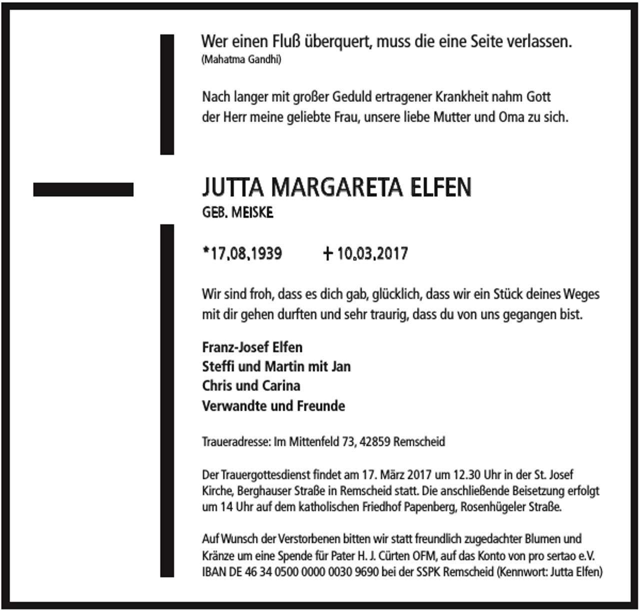 <p>Wer einen Fluß überquert, muss die eine Seite verlassen.<br />(Mahatma Gandhi)</p><p>Nach langer mit großer Geduld ertragener Krankheit nahm Gott<br />der Herr meine geliebte Frau, unsere liebe Mutter und Oma zu sich.</p><p>JUTTA MARGARETA ELFEN<br />GEB. MEISKE</p><p>*17.08.1939</p><p>+ 10.03.2017</p><p>Wir sind froh, dass es dich gab, glücklich, dass wir ein Stück deines Weges<br />mit dir gehen durften und sehr traurig, dass du von uns gegangen bist.<br />Franz-Josef Elfen<br />Steffi und Martin mit Jan<br />Chris und Carina<br />Verwandte und Freunde<br />Traueradresse: Im Mittenfeld 73, 42859 Remscheid<br />Der Trauergottesdienst findet am 17. März 2017 um 12.30 Uhr in der St. Josef<br />Kirche, Berghauser Straße in Remscheid statt. Die anschließende Beisetzung erfolgt<br />um 14 Uhr auf dem katholischen Friedhof Papenberg, Rosenhügeler Straße.<br />Auf Wunsch der Verstorbenen bitten wir statt freundlich zugedachter Blumen und<br />Kränze um eine Spende für Pater H. J. Cürten OFM, auf das Konto von pro sertao e.V.<br />IBAN DE 46 34 0530 9690 bei der SSPK Remscheid (Kennwort: Jutta Elfen)</p>
