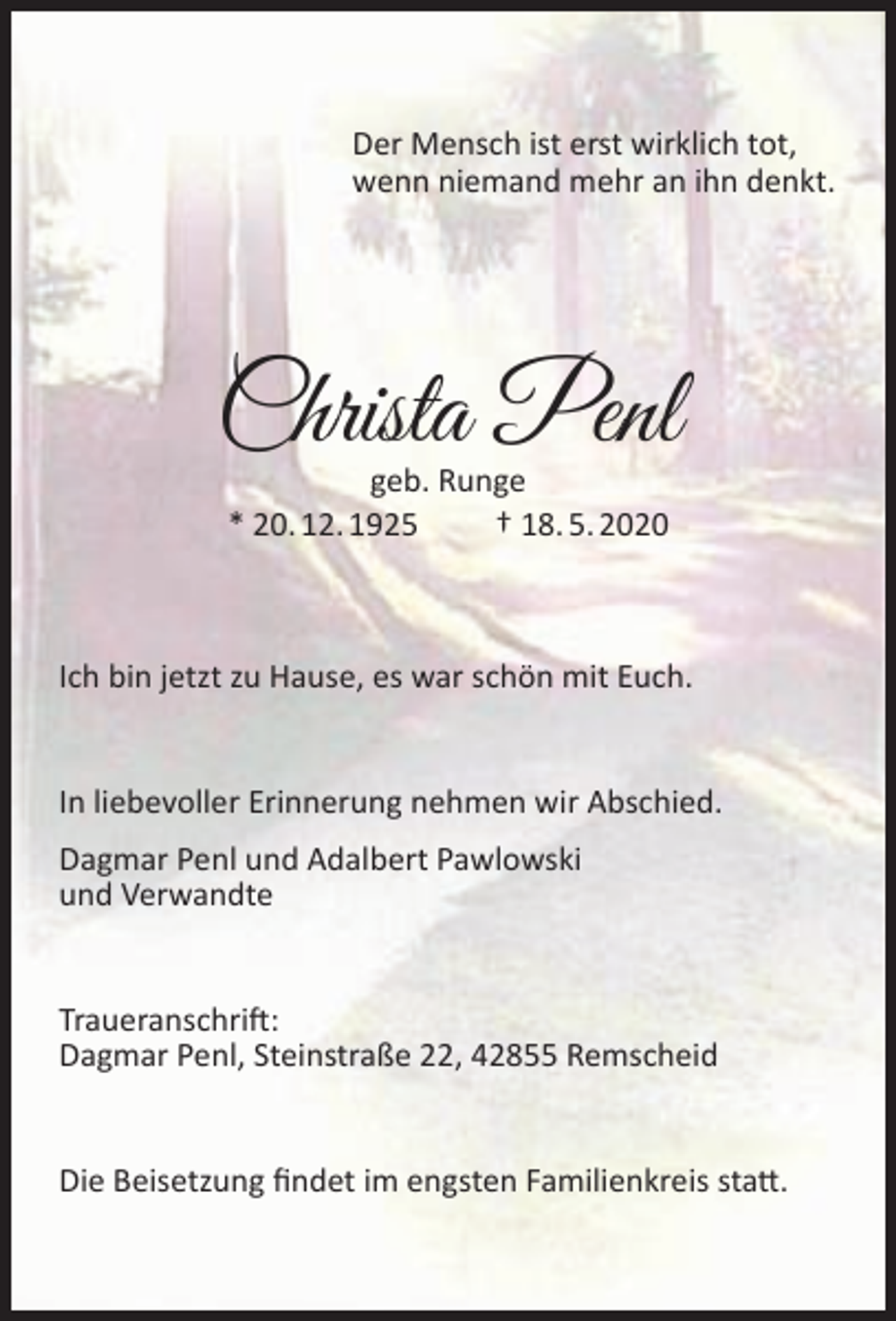 <p>Der Mensch ist erst wirklich tot,<br />wenn niemand mehr an ihn denkt.</p><p>Christa Penl<br />geb. Runge<br />* 20. 12. 1925<br />† 18. 5. 2020</p><p>Ich bin jetzt zu Hause, es war schön mit Euch.<br />In liebevoller Erinnerung nehmen wir Abschied.<br />Dagmar Penl und Adalbert Pawlowski<br />und Verwandte<br />Traueranschrift:<br />Dagmar Penl, Steinstraße 22, 42855 Remscheid<br />Die Beisetzung ﬁndet im engsten Familienkreis statt.</p>