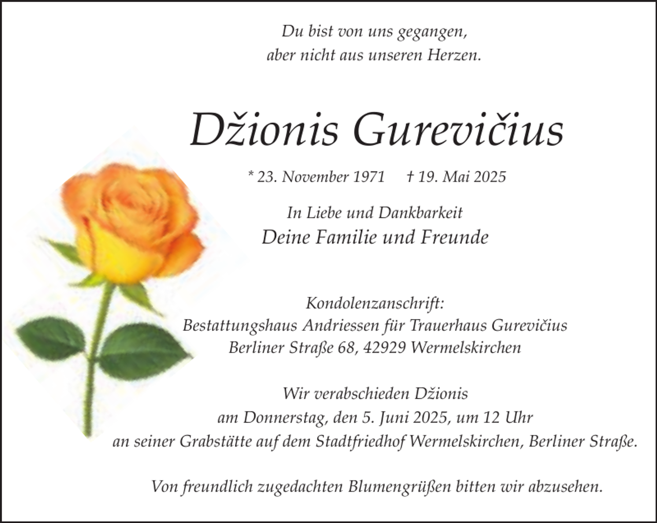 <p>Du bist von uns gegangen,<br />aber nicht aus unseren Herzen.</p><p>Džionis Gurevičius<br />* 23. November 1971</p><p>† 19. Mai 2025</p><p>In Liebe und Dankbarkeit</p><p>Deine Familie und Freunde<br />Kondolenzanschrift:<br />Bestattungshaus Andriessen für Trauerhaus Gurevičius<br />Berliner Straße 68, 42929 Wermelskirchen<br />Wir verabschieden Džionis<br />am Donnerstag, den 5. Juni 2025, um 12 Uhr<br />an seiner Grabstätte auf dem Stadtfriedhof Wermelskirchen, Berliner Straße.<br />Von freundlich zugedachten Blumengrüßen bitten wir abzusehen.</p>