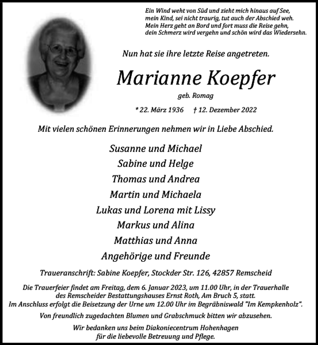 <p>Ein Wind weht von Süd und zieht mich hinaus auf See,<br />mein Kind, sei nicht traurig, tut auch der Abschied weh.<br />Mein Herz geht an Bord und fort muss die Reise gehn,<br />dein Schmerz wird vergehn und schön wird das Wiedersehn.</p><p>Nun hat sie ihre letzte Reise angetreten.</p><p>Marianne Koepfer<br />geb. Romag</p><p>* 22. März 1936</p><p>† 12. Dezember 2022</p><p>Mit vielen schönen Erinnerungen nehmen wir in Liebe Abschied.</p><p>Susanne und Michael<br />Sabine und Helge<br />Thomas und Andrea<br />Martin und Michaela<br />Lukas und Lorena mit Lissy<br />Markus und Alina<br />Matthias und Anna<br />Angehörige und Freunde<br />Traueranschrift: Sabine Koepfer, Stockder Str. 126, 42857 Remscheid<br />Die Trauerfeier findet am Freitag, dem 6. Januar 2023, um 11.00 Uhr, in der Trauerhalle<br />des Remscheider Bestattungshauses Ernst Roth, Am Bruch 5, statt.<br />Im Anschluss erfolgt die Beisetzung der Urne um 12.00 Uhr im Begräbniswald "Im Kempkenholz".<br />Von freundlich zugedachten Blumen und Grabschmuck bitten wir abzusehen.<br />Wir bedanken uns beim Diakoniecentrum Hohenhagen<br />für die liebevolle Betreuung und Pflege.</p>