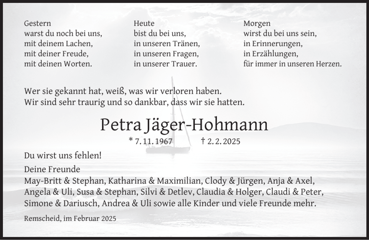 <p>Gestern<br />warst du noch bei uns,<br />mit deinem Lachen,<br />mit deiner Freude,<br />mit deinen Worten.</p><p>Morgen<br />wirst du bei uns sein,<br />in Erinnerungen,<br />in Erzählungen,<br />für immer in unseren Herzen.</p><p>Heute<br />bist du bei uns,<br />in unseren Tränen,<br />in unseren Fragen,<br />in unserer Trauer.</p><p>Wer sie gekannt hat, weiß, was wir verloren haben.<br />Wir sind sehr traurig und so dankbar, dass wir sie hatten.</p><p>Petra Jäger-Hohmann<br />* 7. 11. 1967</p><p>† 2. 2. 2025</p><p>Du wirst uns fehlen!<br />Deine Freunde<br />May-Britt &amp; Stephan, Katharina &amp; Maximilian, Clody &amp; Jürgen, Anja &amp; Axel,<br />Angela &amp; Uli, Susa &amp; Stephan, Silvi &amp; Detlev, Claudia &amp; Holger, Claudi &amp; Peter,<br />Simone &amp; Dariusch, Andrea &amp; Uli sowie alle Kinder und viele Freunde mehr.<br />Remscheid, im Februar 2025</p>