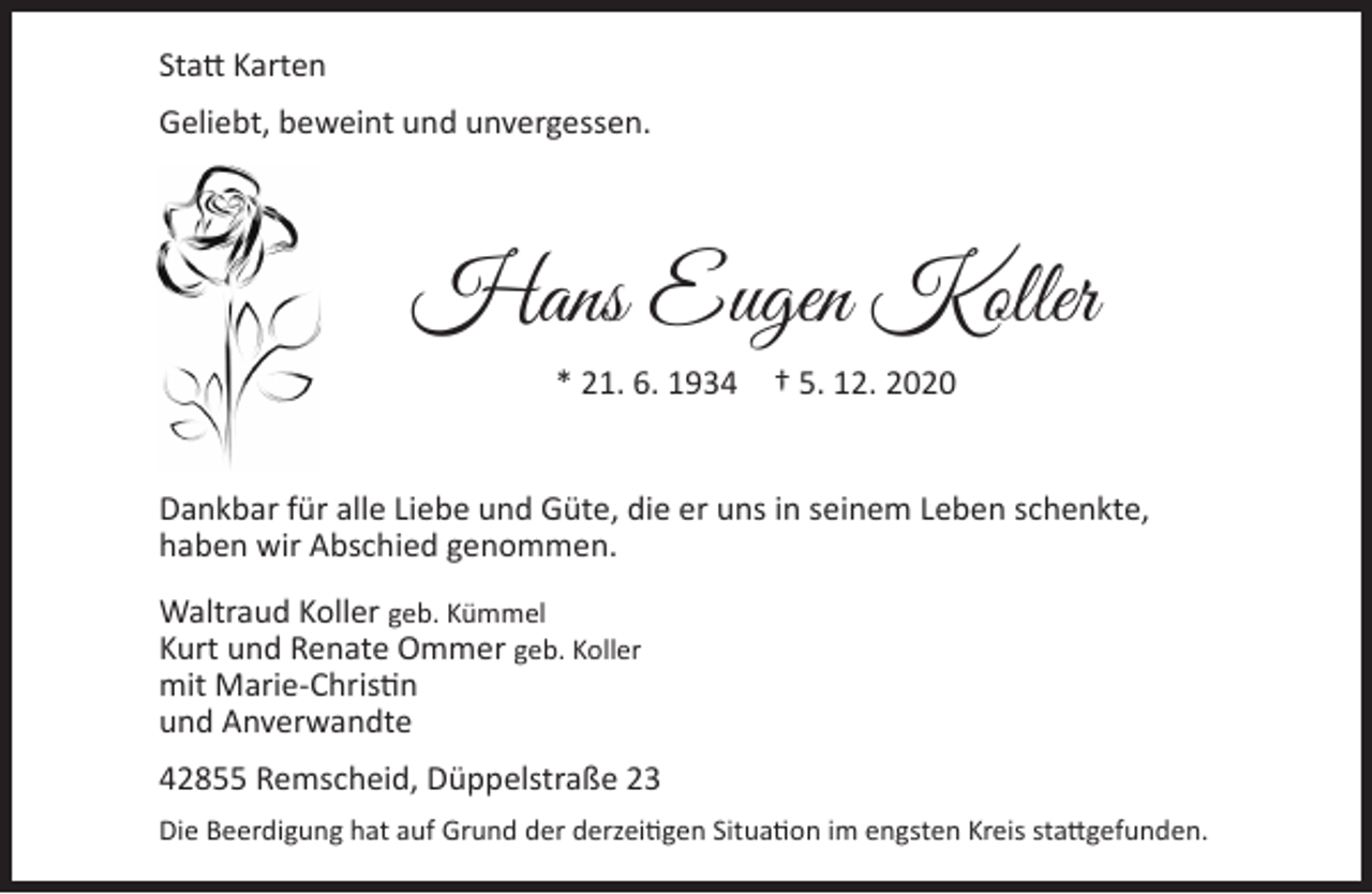 <p>Statt Karten<br />Geliebt, beweint und unvergessen.</p><p>Hans Eugen Koller<br />* 21. 6. 1934 † 5. 12. 2020<br />Dankbar für alle Liebe und Güte, die er uns in seinem Leben schenkte,<br />haben wir Abschied genommen.<br />Waltraud Koller geb. Kümmel<br />Kurt und Renate Ommer geb. Koller<br />mit Marie-Christin<br />und Anverwandte<br />42855 Remscheid, Düppelstraße 23<br />Die Beerdigung hat auf Grund der derzeitigen Situation im engsten Kreis stattgefunden.</p>