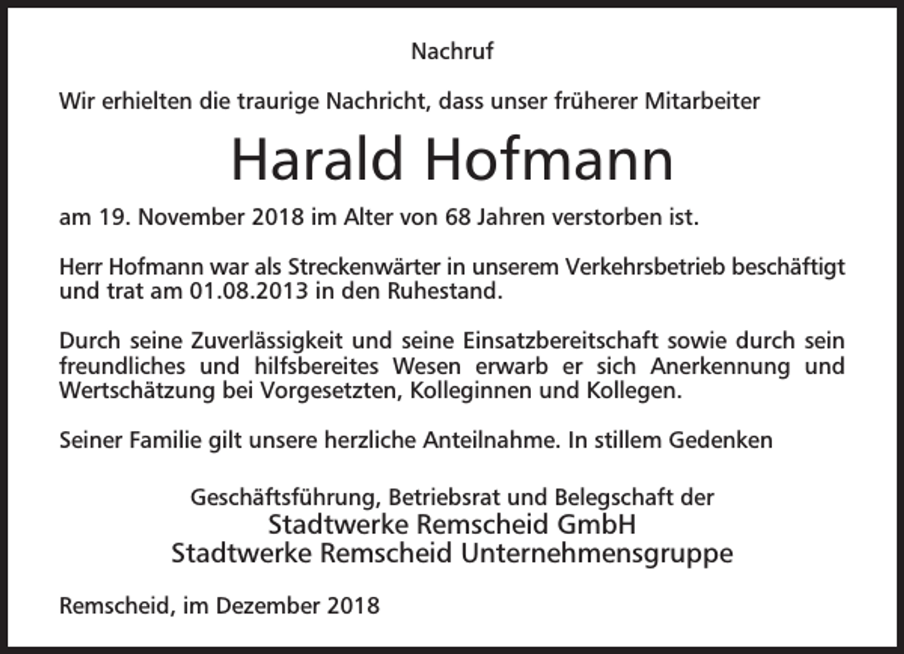 <p>Nachruf<br />Wir erhielten die traurige Nachricht, dass unser früherer Mitarbeiter</p><p>Harald Hofmann<br />am 19. November 2018 im Alter von 68 Jahren verstorben ist.<br />Herr Hofmann war als Streckenwärter in unserem Verkehrsbetrieb beschäftigt<br />und trat am 01.08.2013 in den Ruhestand.<br />Durch seine Zuverlässigkeit und seine Einsatzbereitschaft sowie durch sein<br />freundliches und hilfsbereites Wesen erwarb er sich Anerkennung und<br />Wertschätzung bei Vorgesetzten, Kolleginnen und Kollegen.<br />Seiner Familie gilt unsere herzliche Anteilnahme. In stillem Gedenken<br />Geschäftsführung, Betriebsrat und Belegschaft der</p><p>Stadtwerke Remscheid GmbH<br />Stadtwerke Remscheid Unternehmensgruppe<br />Remscheid, im Dezember 2018</p>