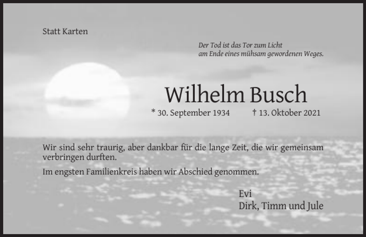 <p>Statt Karten<br />Der Tod ist das Tor zum Licht<br />am Ende eines mühsam gewordenen Weges.</p><p>Wilhelm Busch<br />* 30. September 1934</p><p>† 13. Oktober 2021</p><p>Wir sind sehr traurig, aber dankbar für die lange Zeit, die wir gemeinsam<br />verbringen durften.<br />Im engsten Familienkreis haben wir Abschied genommen.</p><p>Evi<br />Dirk, Timm und Jule</p>