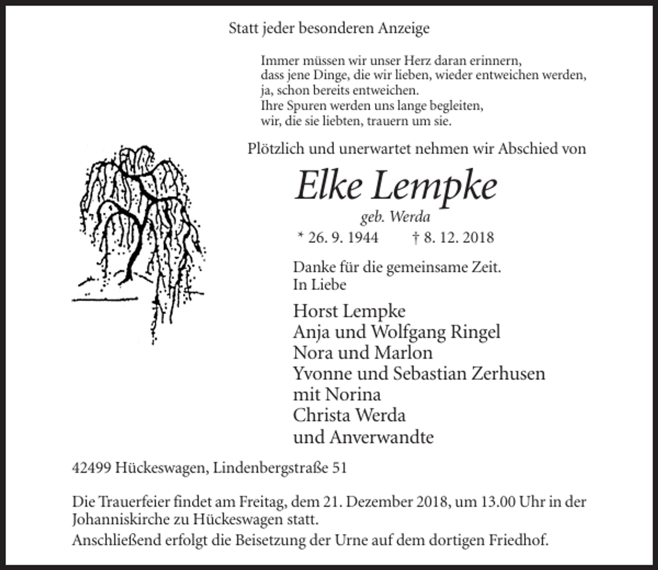 <p>Statt jeder besonderen Anzeige<br />Immer müssen wir unser Herz daran erinnern,<br />dass jene Dinge, die wir lieben, wieder entweichen werden,<br />ja, schon bereits entweichen.<br />Ihre Spuren werden uns lange begleiten,<br />wir, die sie liebten, trauern um sie.</p><p>Plötzlich und unerwartet nehmen wir Abschied von</p><p>Elke Lempke<br />geb. Werda<br />* 26. 9. 1944<br />† 8. 12. 2018<br />Danke für die gemeinsame Zeit.<br />In Liebe</p><p>Horst Lempke<br />Anja und Wolfgang Ringel<br />Nora und Marlon<br />Yvonne und Sebastian Zerhusen<br />mit Norina<br />Christa Werda<br />und Anverwandte<br />42499 Hückeswagen, Lindenbergstraße 51<br />Die Trauerfeier findet am Freitag, dem 21. Dezember 2018, um 13.00 Uhr in der<br />Johanniskirche zu Hückeswagen statt.<br />Anschließend erfolgt die Beisetzung der Urne auf dem dortigen Friedhof.</p>
