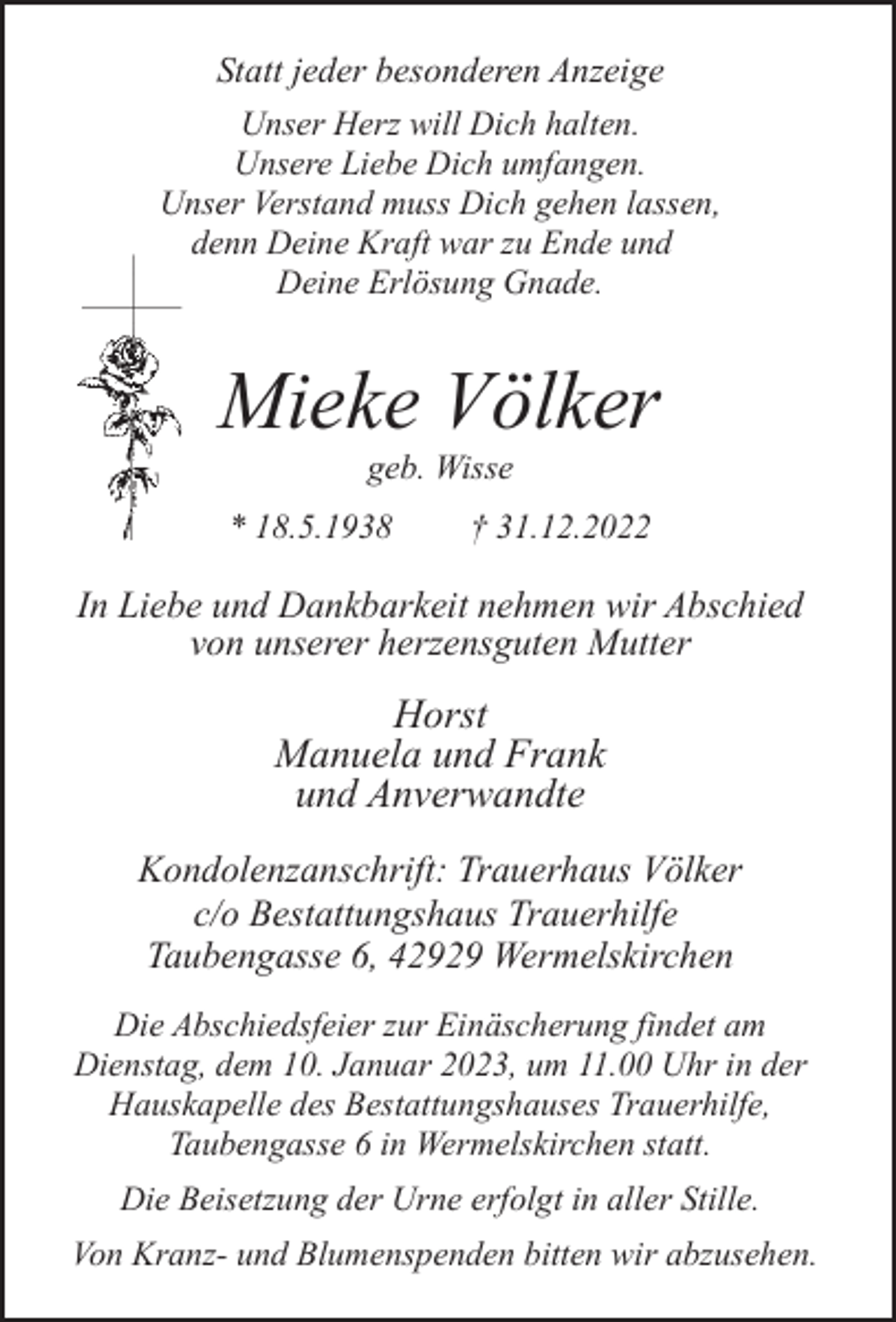 <p>Statt jeder besonderen Anzeige<br />Unser Herz will Dich halten.<br />Unsere Liebe Dich umfangen.<br />Unser Verstand muss Dich gehen lassen,<br />denn Deine Kraft war zu Ende und<br />Deine Erlösung Gnade.</p><p>Mieke Völker<br />geb. Wisse</p><p>* 18.5.1938</p><p>† 31.12.2022</p><p>In Liebe und Dankbarkeit nehmen wir Abschied<br />von unserer herzensguten Mutter</p><p>Horst<br />Manuela und Frank<br />und Anverwandte<br />Kondolenzanschrift: Trauerhaus Völker<br />c/o Bestattungshaus Trauerhilfe<br />Taubengasse 6, 42929 Wermelskirchen<br />Die Abschiedsfeier zur Einäscherung findet am<br />Dienstag, dem 10. Januar 2023, um 11.00 Uhr in der<br />Hauskapelle des Bestattungshauses Trauerhilfe,<br />Taubengasse 6 in Wermelskirchen statt.<br />Die Beisetzung der Urne erfolgt in aller Stille.<br />Von Kranz- und Blumenspenden bitten wir abzusehen.</p>