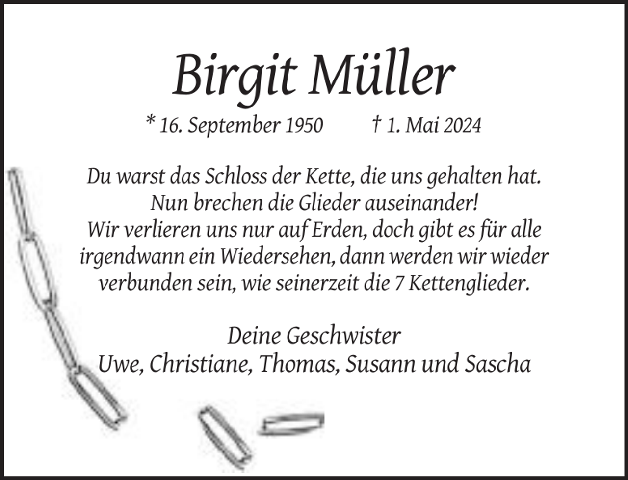 <p>Birgit Müller<br />* 16. September 1950</p><p>† 1. Mai 2024</p><p>Du warst das Schloss der Kette, die uns gehalten hat.<br />Nun brechen die Glieder auseinander!<br />Wir verlieren uns nur auf Erden, doch gibt es für alle<br />irgendwann ein Wiedersehen, dann werden wir wieder<br />verbunden sein, wie seinerzeit die 7 Kettenglieder.</p><p>Deine Geschwister<br />Uwe, Christiane, Thomas, Susann und Sascha</p>