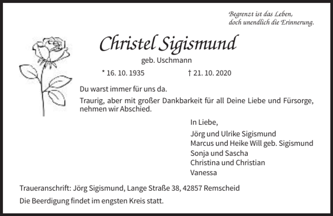 <p>Begrenzt ist das Leben,<br />doch unendlich die Erinnerung.</p><p>Christel Sigismund<br />geb. Uschmann<br />* 16. 10. 1935</p><p>† 21. 10. 2020</p><p>Du warst immer für uns da.<br />Traurig, aber mit großer Dankbarkeit für all Deine Liebe und Fürsorge,<br />nehmen wir Abschied.<br />In Liebe,<br />Jörg und Ulrike Sigismund<br />Marcus und Heike Will geb. Sigismund<br />Sonja und Sascha<br />Christina und Christian<br />Vanessa<br />Traueranschrift: Jörg Sigismund, Lange Straße 38, 42857 Remscheid<br />Die Beerdigung findet im engsten Kreis statt.</p>