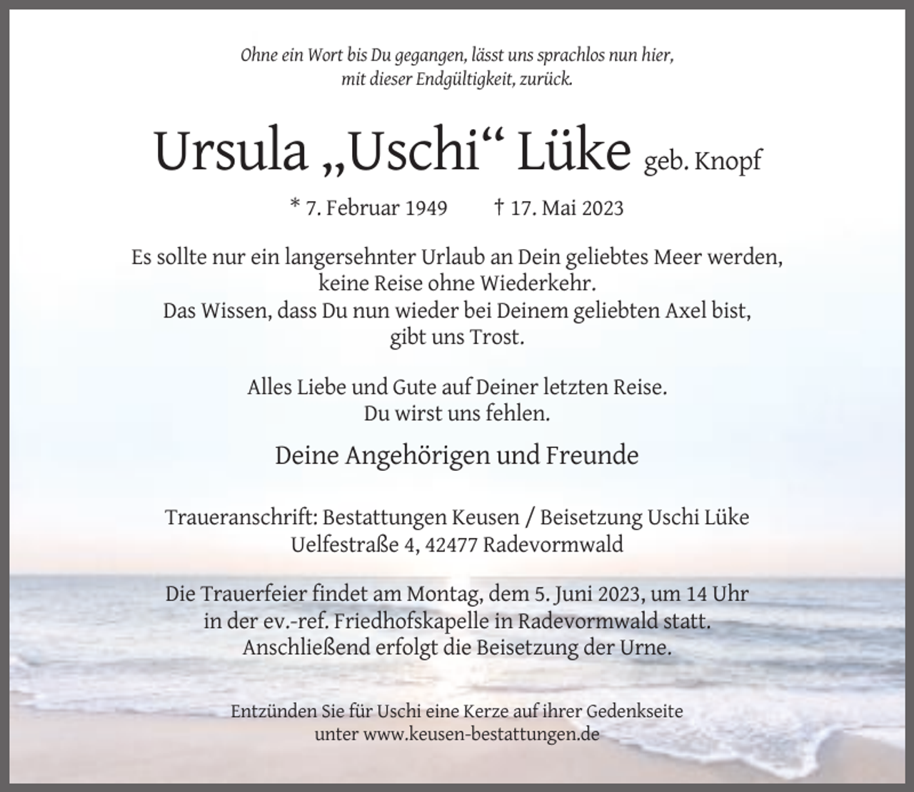 <p>Ohne ein Wort bis Du gegangen, lässt uns sprachlos nun hier,<br />mit dieser Endgültigkeit, zurück.</p><p>Ursula „Uschi“ Lüke geb. Knopf<br />* 7. Februar 1949</p><p>† 17. Mai 2023</p><p>Es sollte nur ein langersehnter Urlaub an Dein geliebtes Meer werden,<br />keine Reise ohne Wiederkehr.<br />Das Wissen, dass Du nun wieder bei Deinem geliebten Axel bist,<br />gibt uns Trost.<br />Alles Liebe und Gute auf Deiner letzten Reise.<br />Du wirst uns fehlen.</p><p>Deine Angehörigen und Freunde<br />Traueranschrift: Bestattungen Keusen / Beisetzung Uschi Lüke<br />Uelfestraße 4, 42477 Radevormwald<br />Die Trauerfeier findet am Montag, dem 5. Juni 2023, um 14 Uhr<br />in der ev.-ref. Friedhofskapelle in Radevormwald statt.<br />Anschließend erfolgt die Beisetzung der Urne.<br />Entzünden Sie für Uschi eine Kerze auf ihrer Gedenkseite<br />unter www.keusen-bestattungen.de</p>