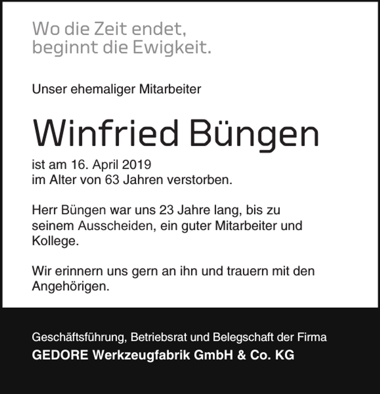 <p>Wo die Zeit endet,<br />beginnt die Ewigkeit.<br />Unser ehemaliger Mitarbeiter</p><p>Winfried Büngen</p><p>ist am 16. April 201<br />im Alter von 63 Jahren verstorben.</p><p>Herr Büngen war uns 23 Jahre lang, bis zu<br />seinem Ausscheiden, ein guter Mitarbeiter und<br />Kollege.<br />Wir erinnern uns gern an ihn und trauern mit den<br />Angehörigen.</p><p>Geschäftsführung, Betriebsrat und Belegschaft der Firma</p><p>GEDORE Werkzeugfabrik GmbH &amp; Co. KG</p>