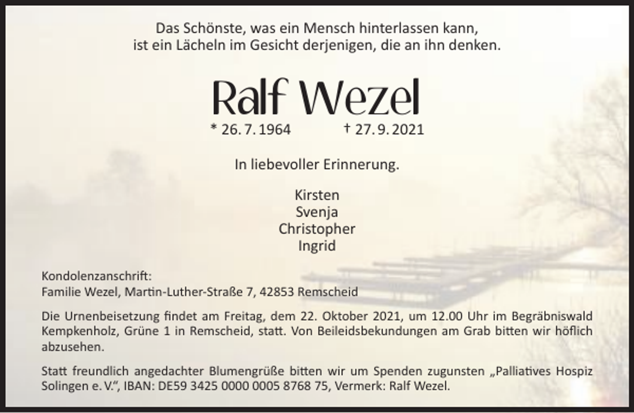 <p>Das Schönste, was ein Mensch hinterlassen kann,<br />ist ein Lächeln im Gesicht derjenigen, die an ihn denken.</p><p>Ralf Wezel</p><p>* 26. 7. 1964</p><p>† 27. 9. 2021</p><p>In liebevoller Erinnerung.<br />Kirsten<br />Svenja<br />Christopher<br />Ingrid<br />Kondolenzanschrift:<br />Familie Wezel, Martin-Luther-Straße 7, 42853 Remscheid<br />Die Urnenbeisetzung ﬁndet am Freitag, dem 22. Oktober 2021, um 12.00 Uhr im Begräbniswald<br />Kempkenholz, Grüne 1 in Remscheid, statt. Von Beileidsbekundungen am Grab bitten wir höﬂich<br />abzusehen.<br />Statt freundlich angedachter Blumengrüße bitten wir um Spenden zugunsten „Palliatives Hospiz<br />Solingen e. V.“, IBAN: DE59 3425 05 8768 75, Vermerk: Ralf Wezel.</p>