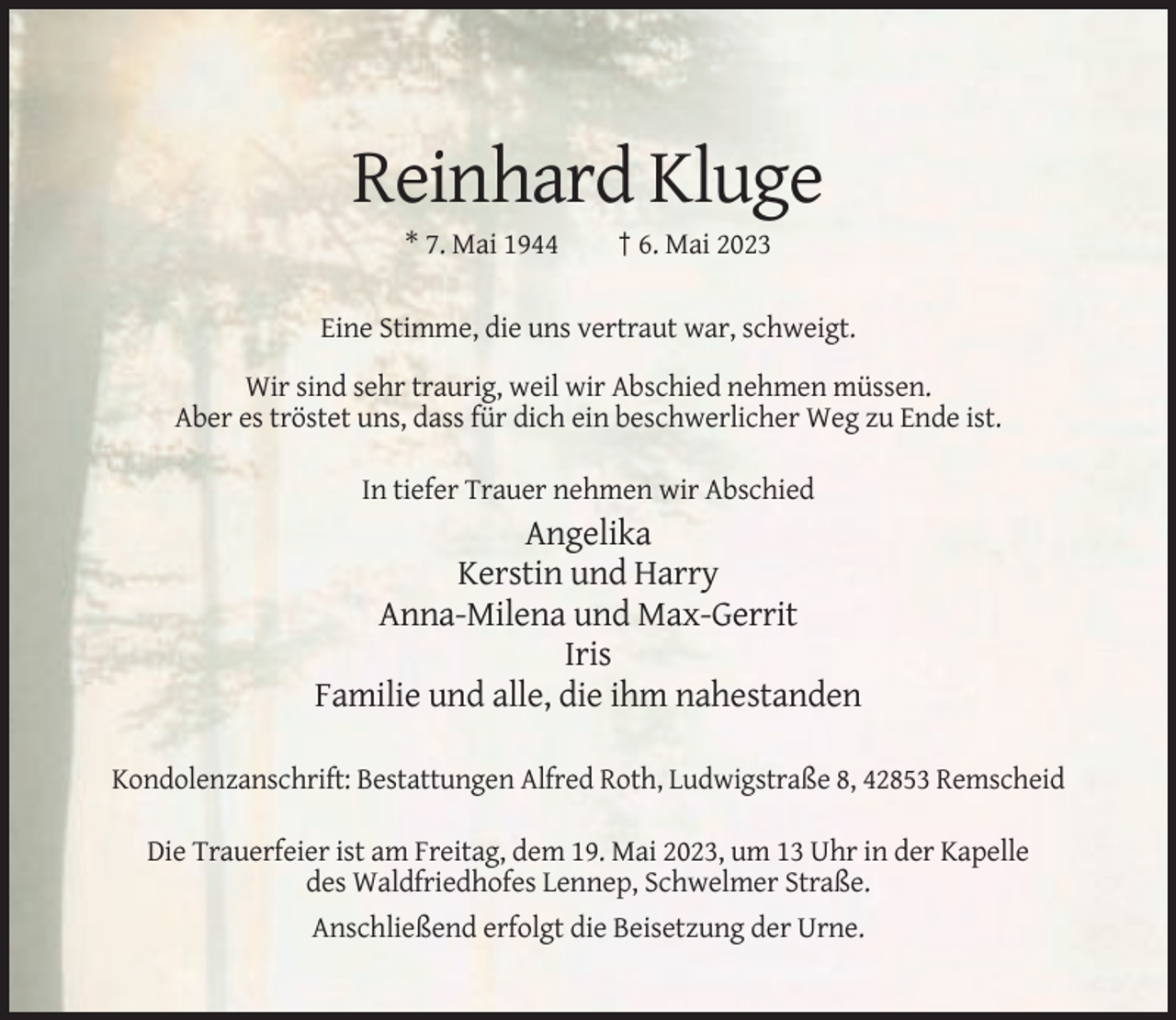 <p>Reinhard Kluge<br />* 7. Mai 1944</p><p>† 6. Mai 2023</p><p>Eine Stimme, die uns vertraut war, schweigt.<br />Wir sind sehr traurig, weil wir Abschied nehmen müssen.<br />Aber es tröstet uns, dass für dich ein beschwerlicher Weg zu Ende ist.<br />In tiefer Trauer nehmen wir Abschied</p><p>Angelika<br />Kerstin und Harry<br />Anna-Milena und Max-Gerrit<br />Iris<br />Familie und alle, die ihm nahestanden<br />Kondolenzanschrift: Bestattungen Alfred Roth, Ludwigstraße 8, 42853 Remscheid<br />Die Trauerfeier ist am Freitag, dem 19. Mai 2023, um 13 Uhr in der Kapelle<br />des Waldfriedhofes Lennep, Schwelmer Straße.<br />Anschließend erfolgt die Beisetzung der Urne.</p>