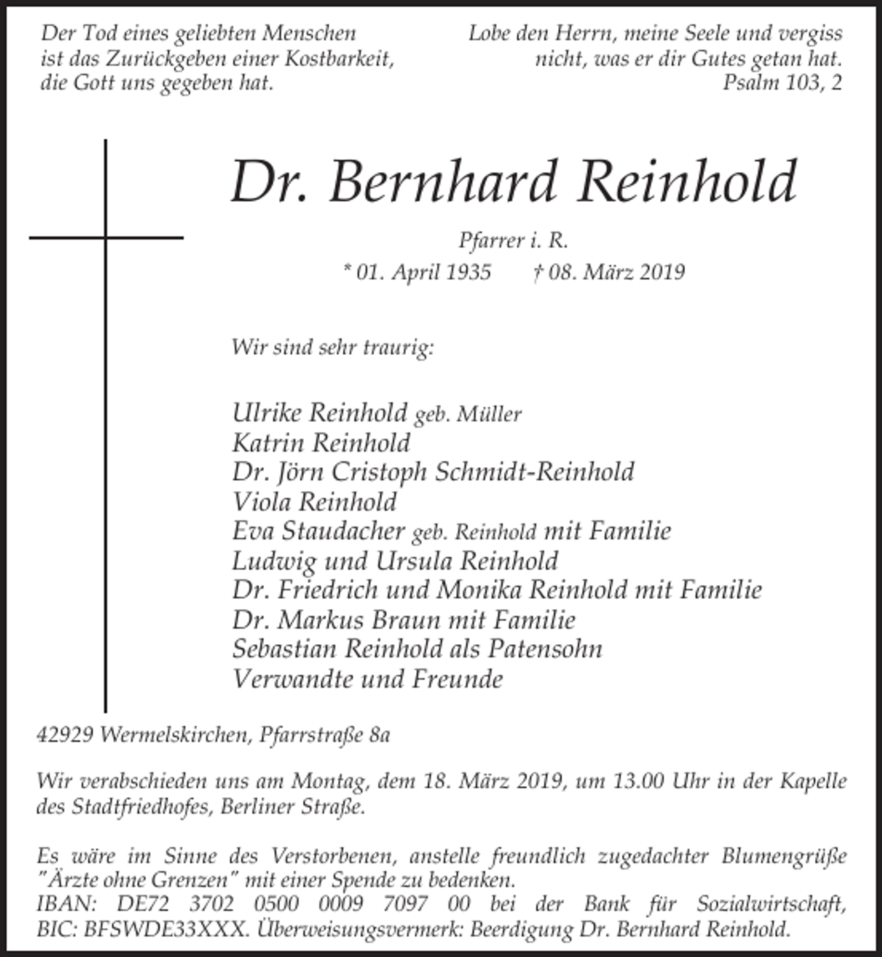 <p>Der Tod eines geliebten Menschen<br />ist das Zurückgeben einer Kostbarkeit,<br />die Gott uns gegeben hat.</p><p>Lobe den Herrn, meine Seele und vergiss<br />nicht, was er dir Gutes getan hat.<br />Psalm 103, 2</p><p>Dr. Bernhard Reinhold<br />Pfarrer i. R.<br />* 01. April 1935<br />† 08. März 2019<br />Wir sind sehr traurig:</p><p>Ulrike Reinhold geb. Müller<br />Katrin Reinhold<br />Dr. Jörn Cristoph Schmidt-Reinhold<br />Viola Reinhold<br />Eva Staudacher geb. Reinhold mit Familie<br />Ludwig und Ursula Reinhold<br />Dr. Friedrich und Monika Reinhold mit Familie<br />Dr. Markus Braun mit Familie<br />Sebastian Reinhold als Patensohn<br />Verwandte und Freunde<br />42929 Wermelskirchen, Pfarrstraße 8a<br />Wir verabschieden uns am Montag, dem 18. März 2019, um 13.00 Uhr in der Kapelle<br />des Stadtfriedhofes, Berliner Straße.<br />Es wäre im Sinne des Verstorbenen, anstelle freundlich zugedachter Blumengrüße<br />"Ärzte ohne Grenzen" mit einer Spende zu bedenken.<br />IBAN: DE72 3702 0509 7097 00 bei der Bank für Sozialwirtschaft,<br />BIC: BFSWDE33XXX. Überweisungsvermerk: Beerdigung Dr. Bernhard Reinhold.</p>