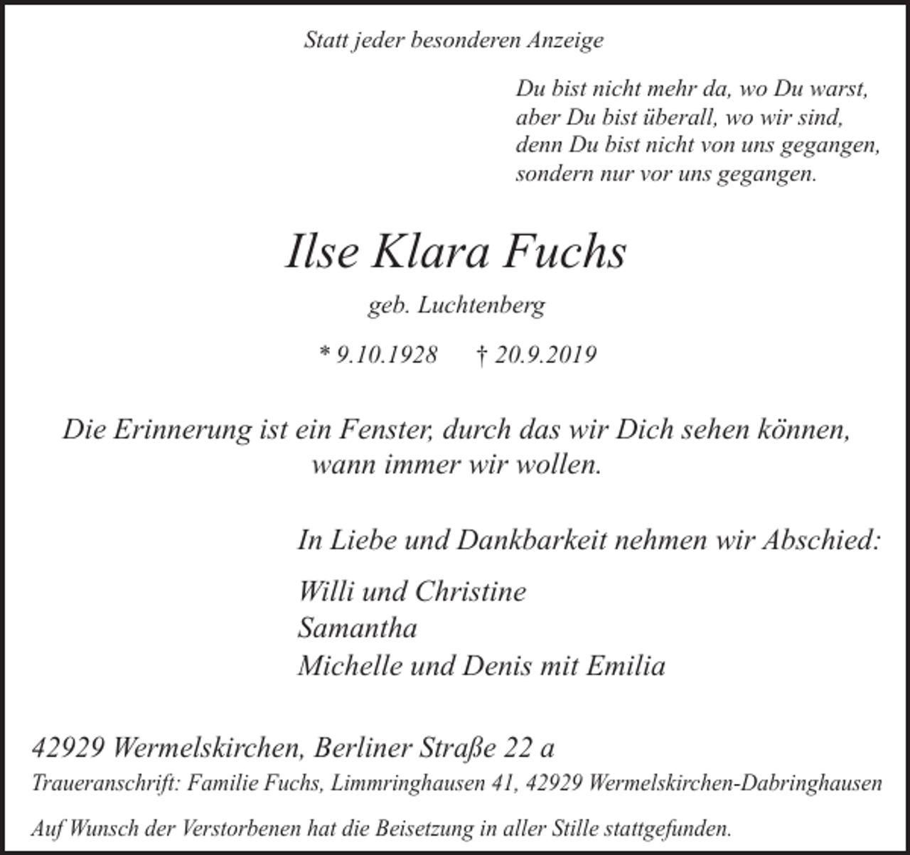 <p>Statt jeder besonderen Anzeige<br />Du bist nicht mehr da, wo Du warst,<br />aber Du bist überall, wo wir sind,<br />denn Du bist nicht von uns gegangen,<br />sondern nur vor uns gegangen.</p><p>Ilse Klara Fuchs<br />geb. Luchtenberg<br />* 9.10.1928</p><p>† 20.9.2019</p><p>Die Erinnerung ist ein Fenster, durch das wir Dich sehen können,<br />wann immer wir wollen.<br />In Liebe und Dankbarkeit nehmen wir Abschied:<br />Willi und Christine<br />Samantha<br />Michelle und Denis mit Emilia<br />42929 Wermelskirchen, Berliner Straße 22 a</p><p>Traueranschrift: Familie Fuchs, Limmringhausen 41, 42929 Wermelskirchen-Dabringhausen<br />Auf Wunsch der Verstorbenen hat die Beisetzung in aller Stille stattgefunden.</p>