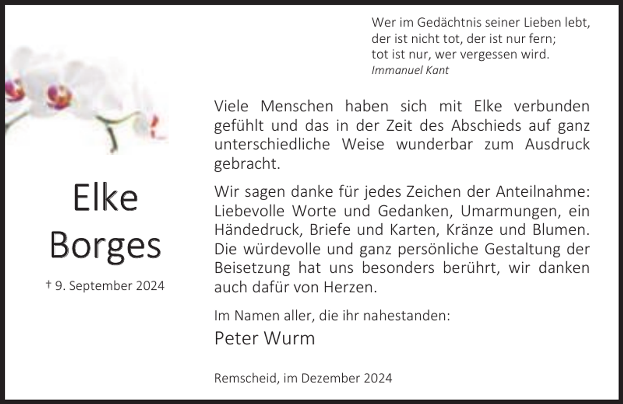 <p>Wer im Gedächtnis seiner Lieben lebt,<br />der ist nicht tot, der ist nur fern;<br />tot ist nur, wer vergessen wird.</p><p>Immanuel Kant</p><p>Elke<br />Borges<br />† 9. September 2024</p><p>Viele Menschen haben sich mit Elke verbunden<br />gefühlt und das in der Zeit des Abschieds auf ganz<br />unterschiedliche Weise wunderbar zum Ausdruck<br />gebracht.<br />Wir sagen danke für jedes Zeichen der Anteilnahme:<br />Liebevolle Worte und Gedanken, Umarmungen, ein<br />Händedruck, Briefe und Karten, Kränze und Blumen.<br />Die würdevolle und ganz persönliche Gestaltung der<br />Beisetzung hat uns besonders berührt, wir danken<br />auch dafür von Herzen.<br />Im Namen aller, die ihr nahestanden:</p><p>Peter Wurm</p><p>Remscheid, im Dezember 2024</p>