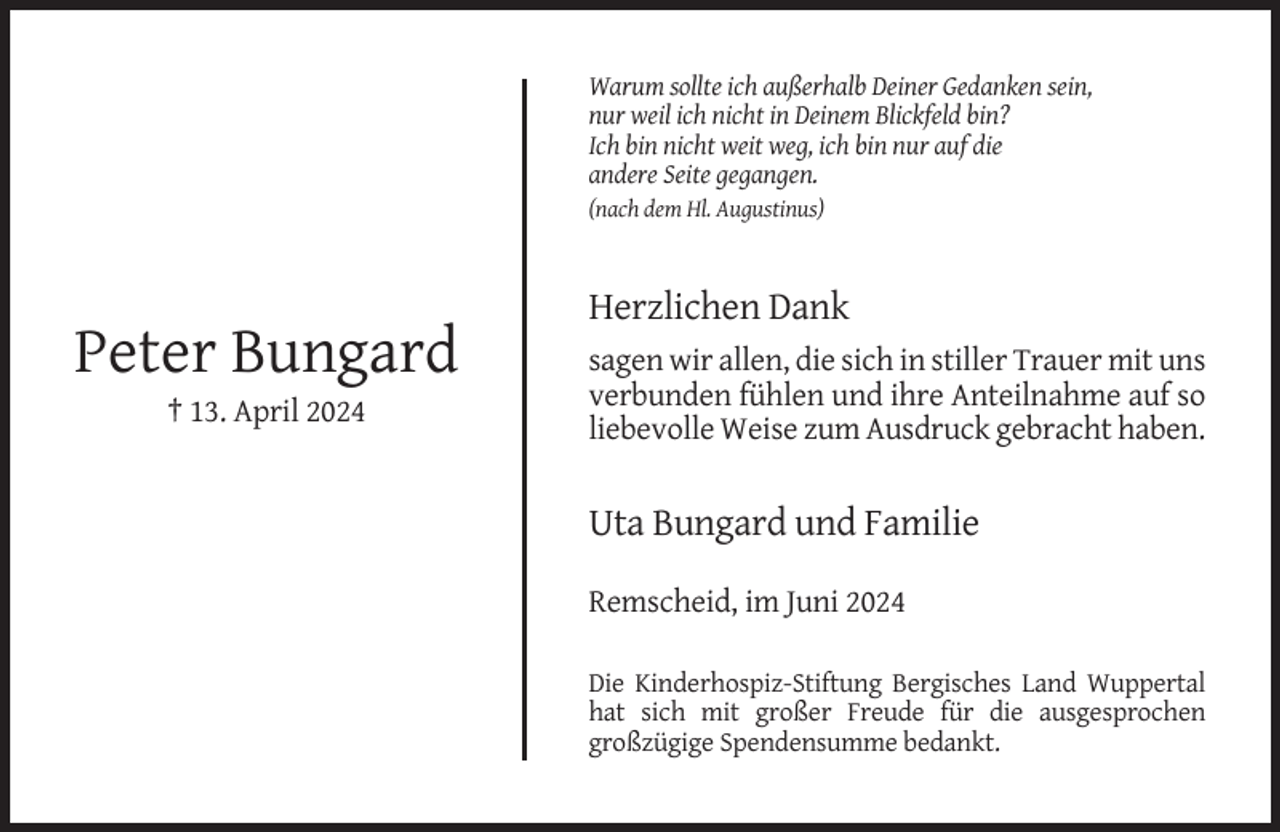 <p>Warum sollte ich außerhalb Deiner Gedanken sein,<br />nur weil ich nicht in Deinem Blickfeld bin?<br />Ich bin nicht weit weg, ich bin nur auf die<br />andere Seite gegangen.<br />(nach dem Hl. Augustinus)</p><p>Herzlichen Dank</p><p>Peter Bungard<br />† 13. April 2024</p><p>sagen wir allen, die sich in stiller Trauer mit uns<br />verbunden fühlen und ihre Anteilnahme auf so<br />liebevolle Weise zum Ausdruck gebracht haben.</p><p>Uta Bungard und Familie<br />Remscheid, im Juni 2024<br />Die Kinderhospiz-Stiftung Bergisches Land Wuppertal<br />hat sich mit großer Freude für die ausgesprochen<br />großzügige Spendensumme bedankt.</p>
