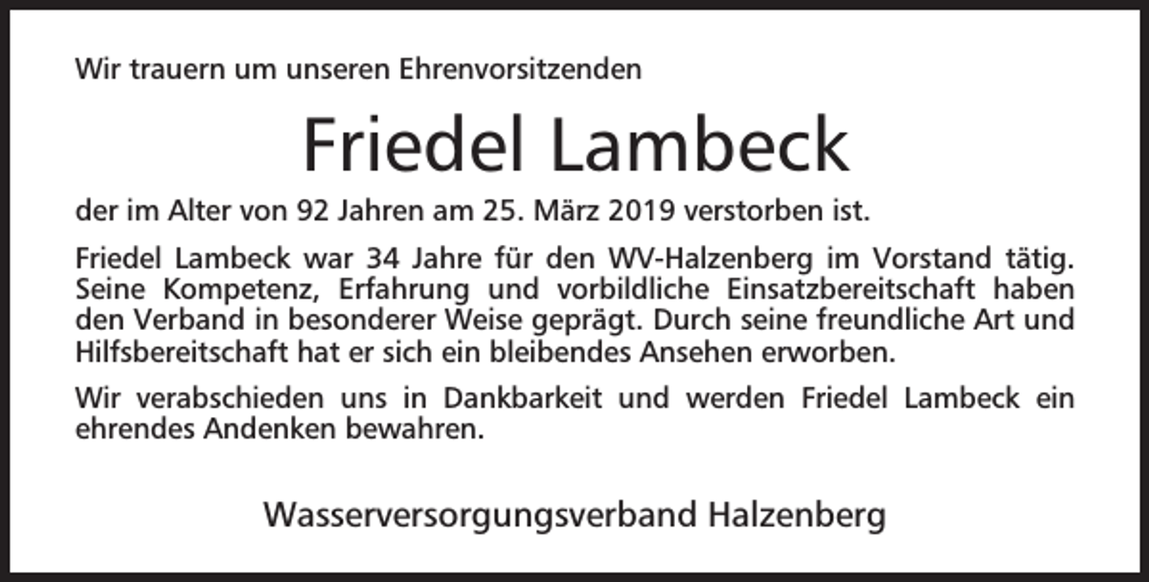 <p>Wir trauern um unseren Ehrenvorsitzenden</p><p>Friedel Lambeck</p><p>der im Alter von 92 Jahren am 25. März 2019 verstorben ist.<br />Friedel Lambeck war 34 Jahre für den WV-Halzenberg im Vorstand tätig.<br />Seine Kompetenz, Erfahrung und vorbildliche Einsatzbereitschaft haben<br />den Verband in besonderer Weise geprägt. Durch seine freundliche Art und<br />Hilfsbereitschaft hat er sich ein bleibendes Ansehen erworben.<br />Wir verabschieden uns in Dankbarkeit und werden Friedel Lambeck ein<br />ehrendes Andenken bewahren.</p><p>Wasserversorgungsverband Halzenberg</p>