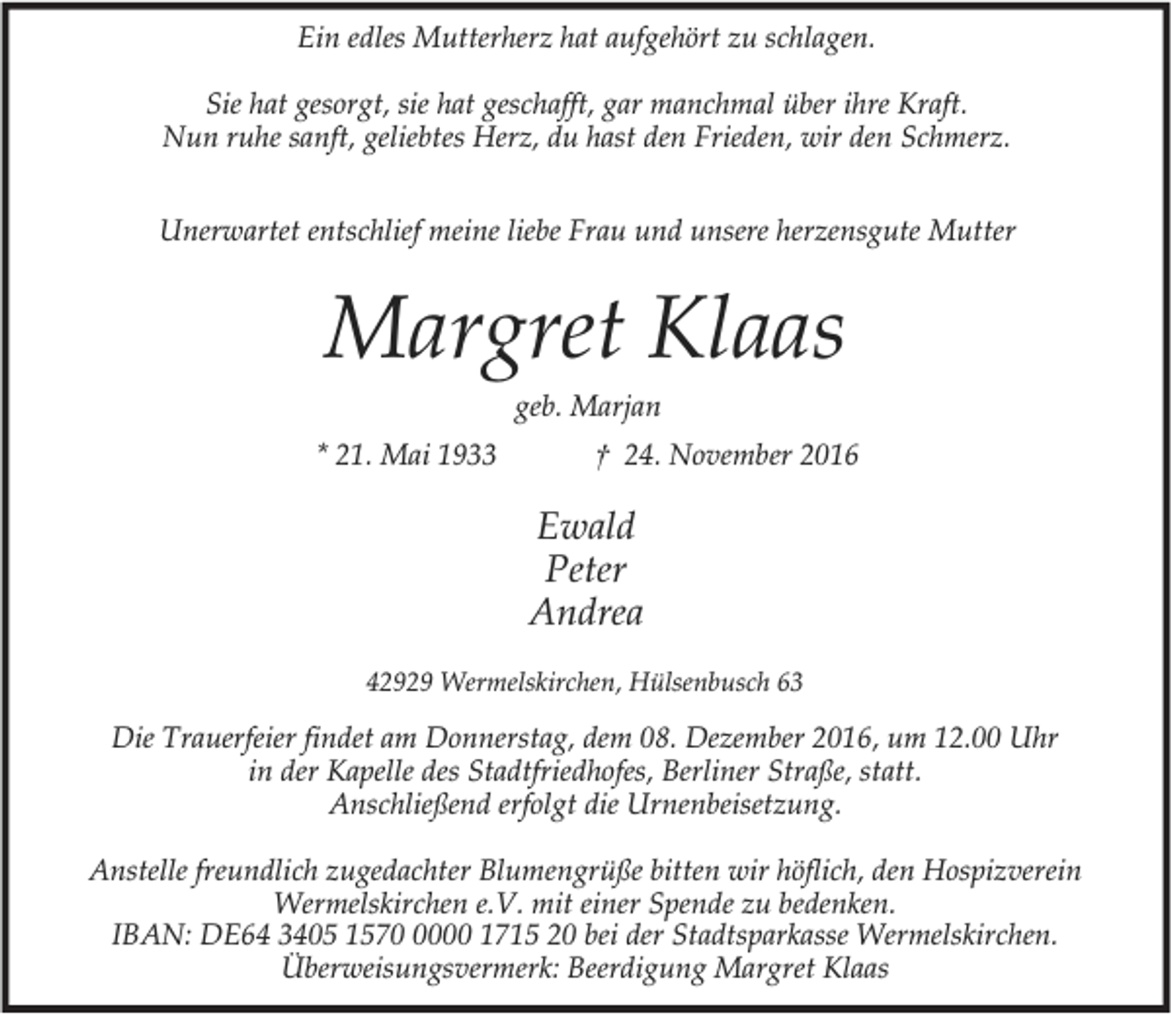 <p>Ein edles Mutterherz hat aufgehört zu schlagen.<br />Sie hat gesorgt, sie hat geschafft, gar manchmal über ihre Kraft.<br />Nun ruhe sanft, geliebtes Herz, du hast den Frieden, wir den Schmerz.<br />Unerwartet entschlief meine liebe Frau und unsere herzensgute Mutter</p><p>Margret Klaas<br />geb. Marjan</p><p>* 21. Mai 1933</p><p>† 24. November 2016</p><p>Ewald<br />Peter<br />Andrea<br />42929 Wermelskirchen, Hülsenbusch 63</p><p>Die Trauerfeier findet am Donnerstag, dem 08. Dezember 2016, um 12.00 Uhr<br />in der Kapelle des Stadtfriedhofes, Berliner Straße, statt.<br />Anschließend erfolgt die Urnenbeisetzung.<br />Anstelle freundlich zugedachter Blumengrüße bitten wir höflich, den Hospizverein<br />Wermelskirchen e.V. mit einer Spende zu bedenken.<br />IBAN: DE64 3405 157000 1715 20 bei der Stadtsparkasse Wermelskirchen.<br />Überweisungsvermerk: Beerdigung Margret Klaas</p>