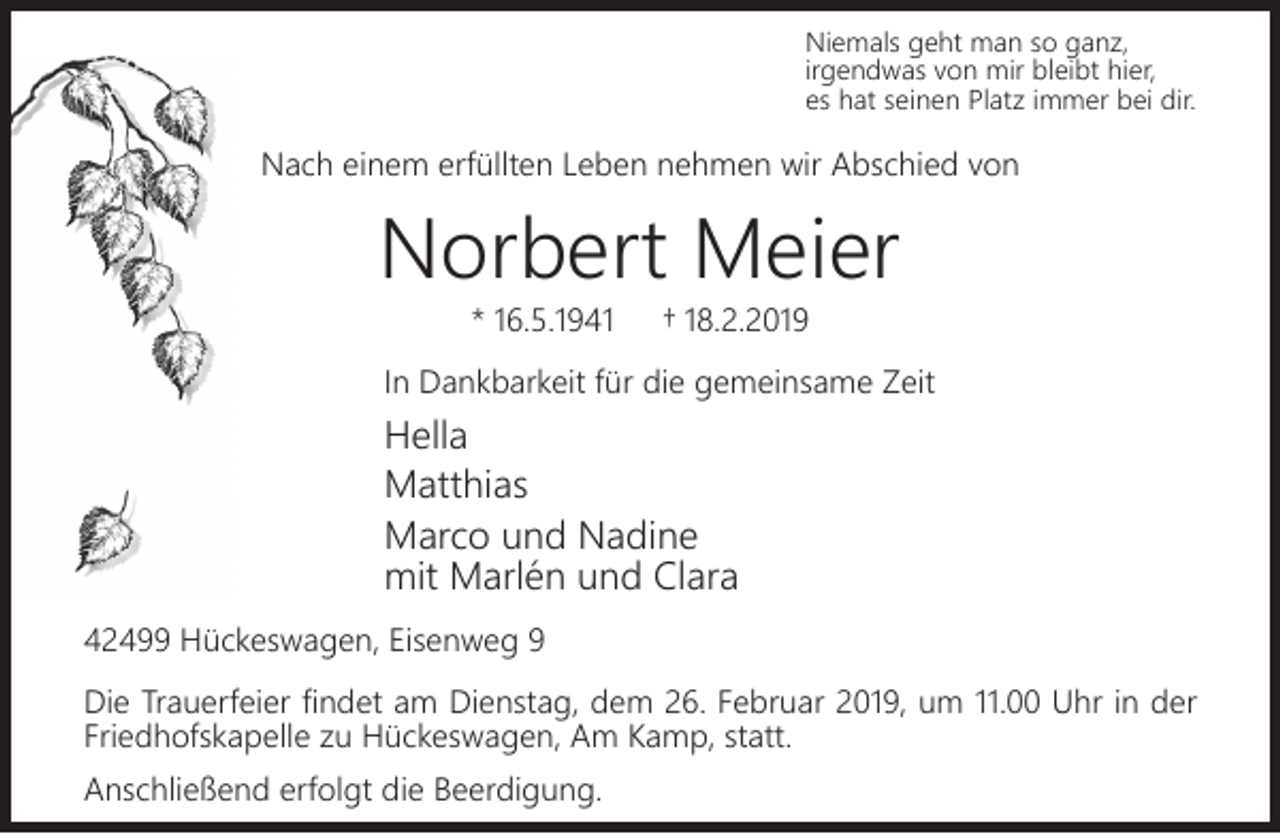<p>Niemals geht man so ganz,<br />irgendwas von mir bleibt hier,<br />es hat seinen Platz immer bei dir.</p><p>Nach einem erfüllten Leben nehmen wir Abschied von</p><p>Norbert Meier<br />* 16.5.1941</p><p>† 18.2.2019</p><p>In Dankbarkeit für die gemeinsame Zeit</p><p>Hella<br />Matthias<br />Marco und Nadine<br />mit Marlén und Clara<br />42499 Hückeswagen, Eisenweg 9<br />Die Trauerfeier ﬁndet am Dienstag, dem 26. Februar 2019, um 11.00 Uhr in der<br />Friedhofskapelle zu Hückeswagen, Am Kamp, statt.<br />Anschließend erfolgt die Beerdigung.</p>