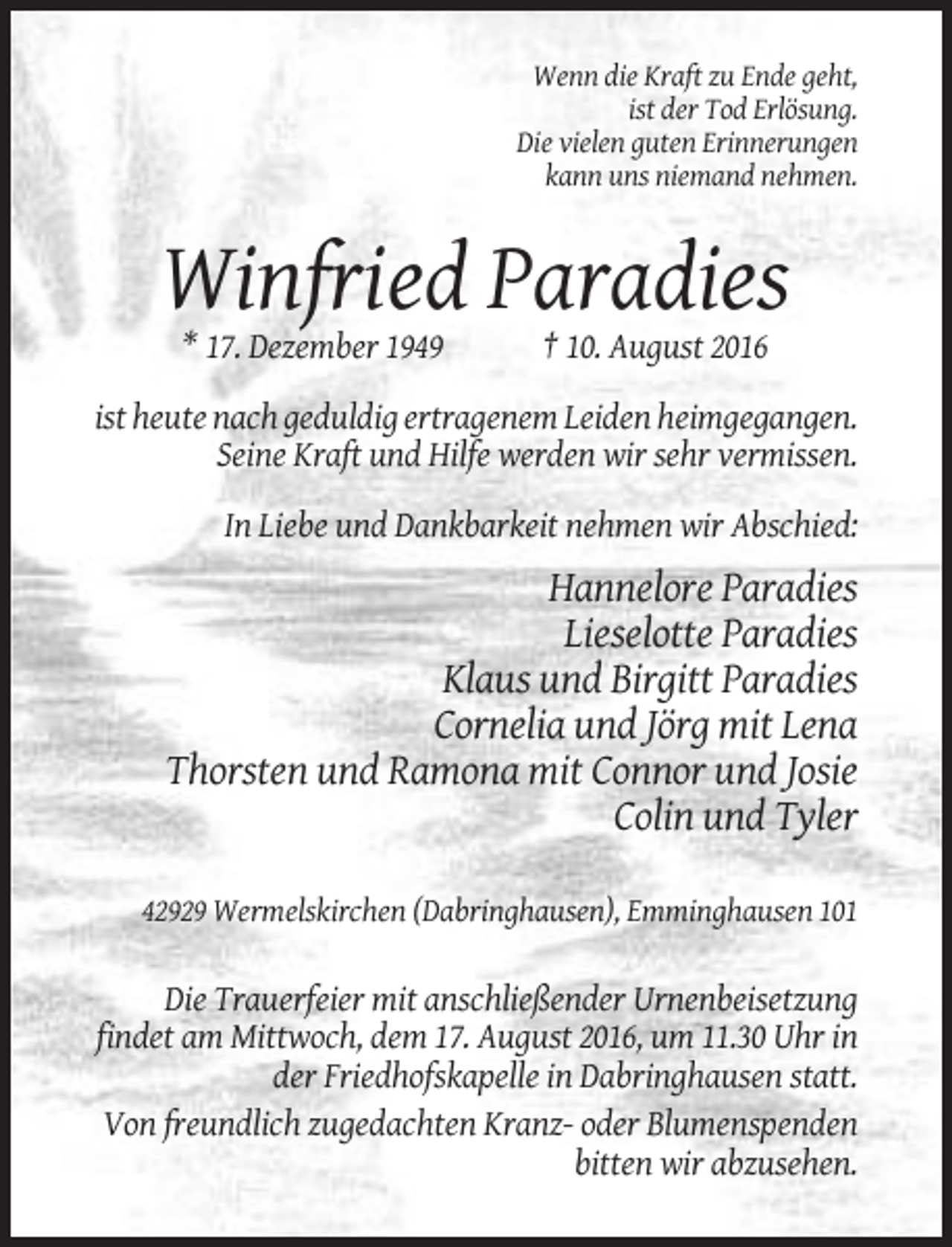 <p>Wenn die Kraft zu Ende geht,<br />ist der Tod Erlösung.<br />Die vielen guten Erinnerungen<br />kann uns niemand nehmen.</p><p>Winfried Paradies<br />* 17. Dezember 1949</p><p>† 10. August 2016</p><p>ist heute nach geduldig ertragenem Leiden heimgegangen.<br />Seine Kraft und Hilfe werden wir sehr vermissen.<br />In Liebe und Dankbarkeit nehmen wir Abschied:</p><p>Hannelore Paradies<br />Lieselotte Paradies<br />Klaus und Birgitt Paradies<br />Cornelia und Jörg mit Lena<br />Thorsten und Ramona mit Connor und Josie<br />Colin und Tyler<br />42929 Wermelskirchen (Dabringhausen), Emminghausen 101</p><p>Die Trauerfeier mit anschließender Urnenbeisetzung<br />findet am Mittwoch, dem 17. August 2016, um 11.30 Uhr in<br />der Friedhofskapelle in Dabringhausen statt.<br />Von freundlich zugedachten Kranz- oder Blumenspenden<br />bitten wir abzusehen.</p>