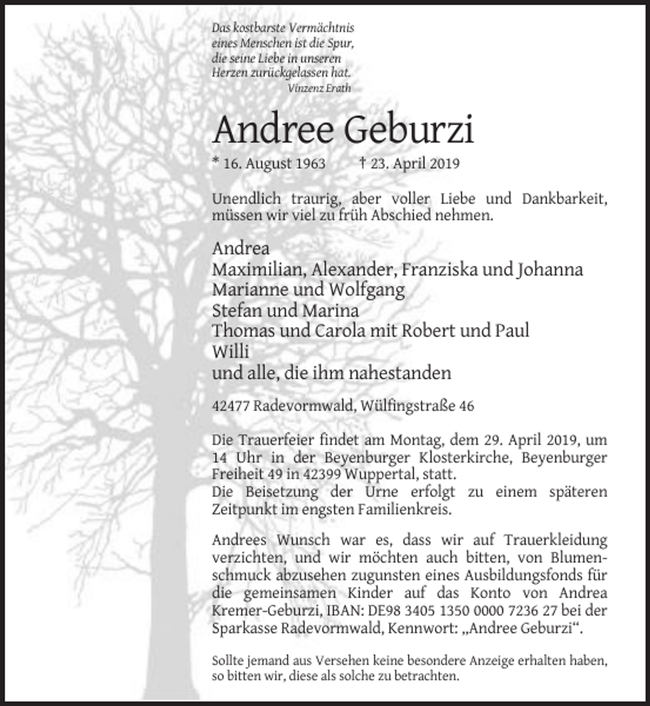 <p>Das kostbarste Vermächtnis<br />eines Menschen ist die Spur,<br />die seine Liebe in unseren<br />Herzen zurückgelassen hat.<br />Vinzenz Erath</p><p>Andree Geburzi<br />* 16. August 1963</p><p>† 23. April 2019</p><p>Unendlich traurig, aber voller Liebe und Dankbarkeit,<br />müssen wir viel zu früh Abschied nehmen.</p><p>Andrea<br />Maximilian, Alexander, Franziska und Johanna<br />Marianne und Wolfgang<br />Stefan und Marina<br />Thomas und Carola mit Robert und Paul<br />Willi<br />und alle, die ihm nahestanden<br />42477 Radevormwald, Wülfingstraße 46<br />Die Trauerfeier findet am Montag, dem 29. April 2019, um<br />14 Uhr in der Beyenburger Klosterkirche, Beyenburger<br />Freiheit 49 in 42399 Wuppertal, statt.<br />Die Beisetzung der Urne erfolgt zu einem späteren<br />Zeitpunkt im engsten Familienkreis.<br />Andrees Wunsch war es, dass wir auf Trauerkleidung<br />verzichten, und wir möchten auch bitten, von Blumenschmuck abzusehen zugunsten eines Ausbildungsfonds für<br />die gemeinsamen Kinder auf das Konto von Andrea<br />Kremer-Geburzi, IBAN: DE98 3405 135000 7236 27 bei der<br />Sparkasse Radevormwald, Kennwort: „Andree Geburzi“.<br />Sollte jemand aus Versehen keine besondere Anzeige erhalten haben,<br />so bitten wir, diese als solche zu betrachten.</p>