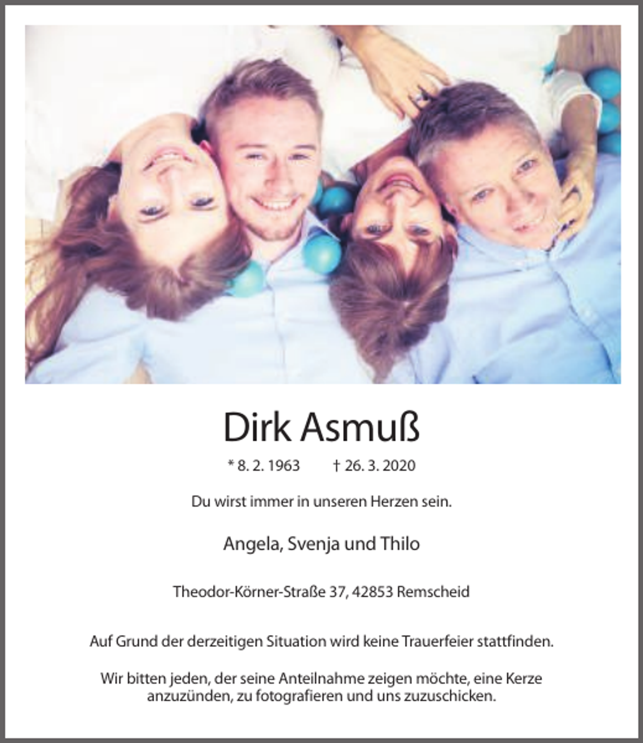 <p>Dirk Asmuß<br />* 8. 2. 1963</p><p>† 26. 3. 2020</p><p>Du wirst immer in unseren Herzen sein.</p><p>Angela, Svenja und Thilo<br />Theodor-Körner-Straße 37, 42853 Remscheid<br />Auf Grund der derzeitigen Situation wird keine Trauerfeier stattfinden.<br />Wir bitten jeden, der seine Anteilnahme zeigen möchte, eine Kerze<br />anzuzünden, zu fotografieren und uns zuzuschicken.</p>
