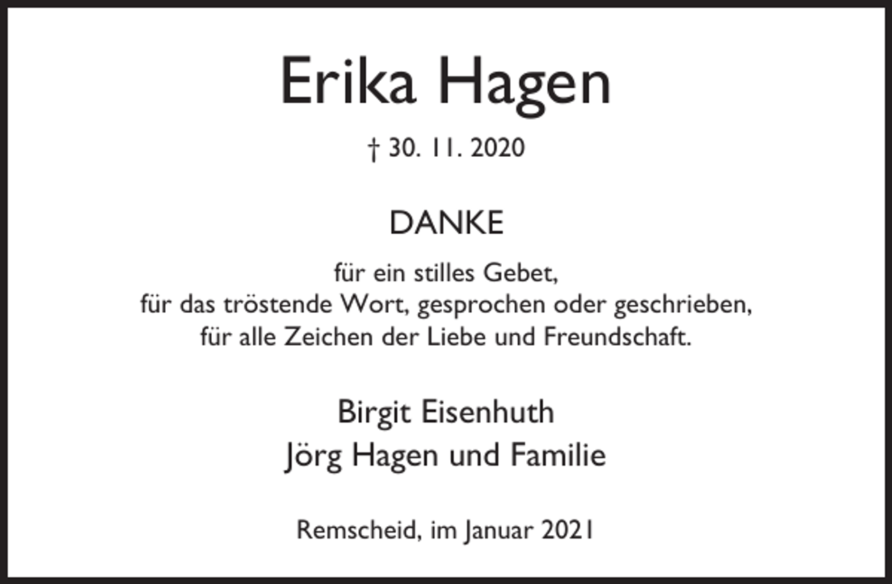 <p>Erika Hagen<br />† 30. 11. 2020</p><p>DANKE<br />für ein stilles Gebet,<br />für das tröstende Wort, gesprochen oder geschrieben,<br />für alle Zeichen der Liebe und Freundschaft.</p><p>Birgit Eisenhuth<br />Jörg Hagen und Familie<br />Remscheid, im Januar 2021</p>