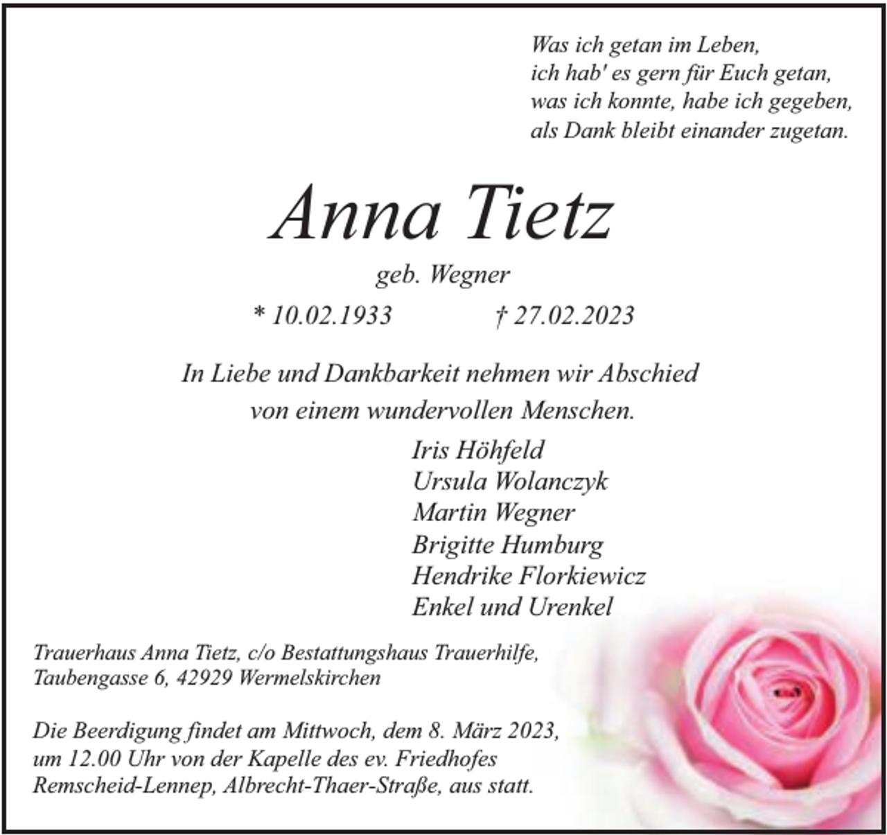 <p>Was ich getan im Leben,<br />ich hab' es gern für Euch getan,<br />was ich konnte, habe ich gegeben,<br />als Dank bleibt einander zugetan.</p><p>Anna Tietz</p><p>geb. Wegner<br />* 10.02.1933<br />† 27.02.2023<br />In Liebe und Dankbarkeit nehmen wir Abschied<br />von einem wundervollen Menschen.<br />Iris Höhfeld<br />Ursula Wolanczyk<br />Martin Wegner<br />Brigitte Humburg<br />Hendrike Florkiewicz<br />Enkel und Urenkel<br />Trauerhaus Anna Tietz, c/o Bestattungshaus Trauerhilfe,<br />Taubengasse 6, 42929 Wermelskirchen</p><p>Die Beerdigung findet am Mittwoch, dem 8. März 2023,<br />um 12.00 Uhr von der Kapelle des ev. Friedhofes<br />Remscheid-Lennep, Albrecht-Thaer-Straße, aus statt.</p>