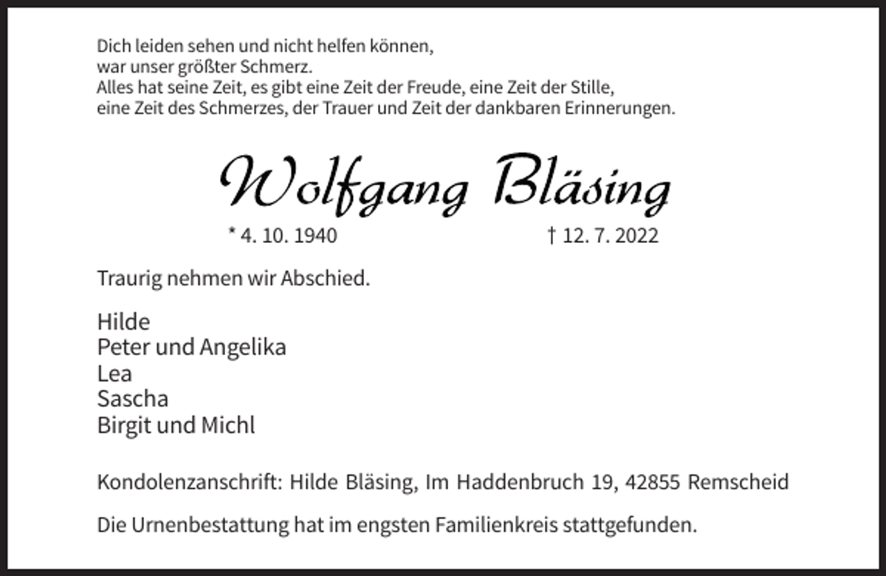 <p>Dich leiden sehen und nicht helfen können,<br />war unser größter Schmerz.<br />Alles hat seine Zeit, es gibt eine Zeit der Freude, eine Zeit der Stille,<br />eine Zeit des Schmerzes, der Trauer und Zeit der dankbaren Erinnerungen.</p><p>* 4. 10. 1940</p><p>† 12. 7. 2022</p><p>Traurig nehmen wir Abschied.</p><p>Hilde<br />Peter und Angelika<br />Lea<br />Sascha<br />Birgit und Michl<br />Kondolenzanschrift: Hilde Bläsing, Im Haddenbruch 19, 42855 Remscheid<br />Die Urnenbestattung hat im engsten Familienkreis stattgefunden.</p>