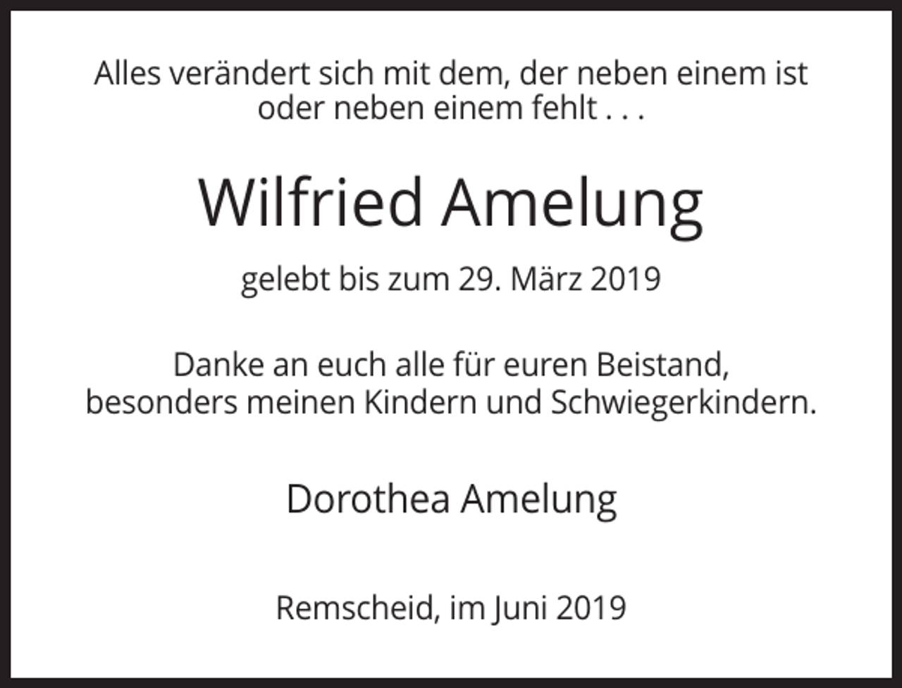 <p>Alles verändert sich mit dem, der neben einem ist<br />oder neben einem fehlt . . .</p><p>Wilfried Amelung<br />gelebt bis zum 29. März 2019<br />Danke an euch alle für euren Beistand,<br />besonders meinen Kindern und Schwiegerkindern.</p><p>Dorothea Amelung<br />Remscheid, im Juni 2019</p>