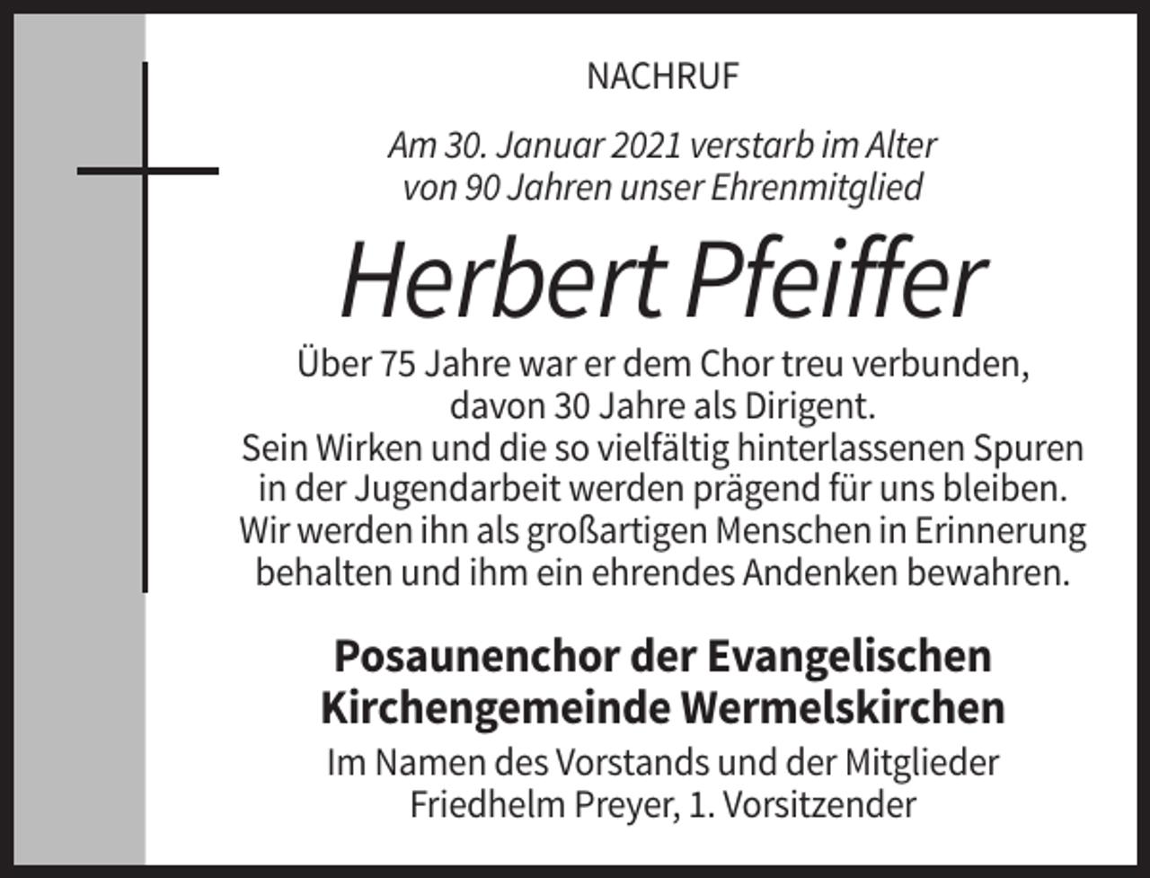 <p>NACHRUF<br />Am 30. Januar 2021 verstarb im Alter<br />von 90 Jahren unser Ehrenmitglied</p><p>Herbert Pfeiffer<br />Über 75 Jahre war er dem Chor treu verbunden,<br />davon 30 Jahre als Dirigent.<br />Sein Wirken und die so vielfältig hinterlassenen Spuren<br />in der Jugendarbeit werden prägend für uns bleiben.<br />Wir werden ihn als großartigen Menschen in Erinnerung<br />behalten und ihm ein ehrendes Andenken bewahren.</p><p>Posaunenchor der Evangelischen<br />Kirchengemeinde Wermelskirchen<br />Im Namen des Vorstands und der Mitglieder<br />Friedhelm Preyer, 1. Vorsitzender</p>