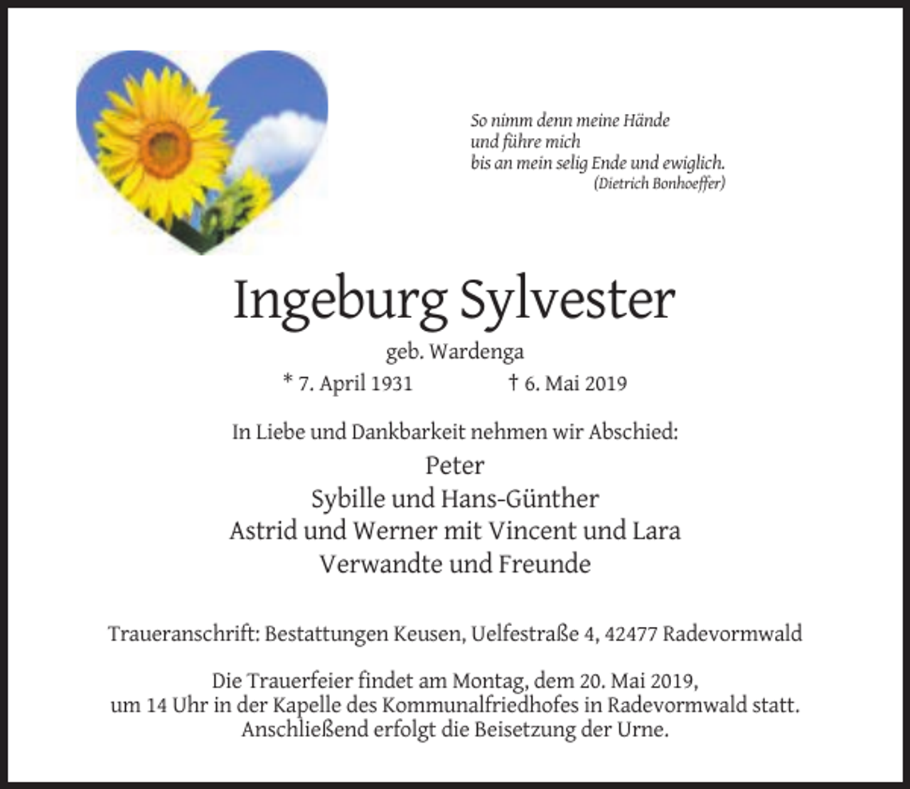 <p>So nimm denn meine Hände<br />und führe mich<br />bis an mein selig Ende und ewiglich.<br />(Dietrich Bonhoeffer)</p><p>Ingeburg Sylvester<br />geb. Wardenga<br />* 7. April 1931<br />† 6. Mai 2019<br />In Liebe und Dankbarkeit nehmen wir Abschied:</p><p>Peter<br />Sybille und Hans-Günther<br />Astrid und Werner mit Vincent und Lara<br />Verwandte und Freunde<br />Traueranschrift: Bestattungen Keusen, Uelfestraße 4, 42477 Radevormwald<br />Die Trauerfeier findet am Montag, dem 20. Mai 2019,<br />um 14 Uhr in der Kapelle des Kommunalfriedhofes in Radevormwald statt.<br />Anschließend erfolgt die Beisetzung der Urne.</p>