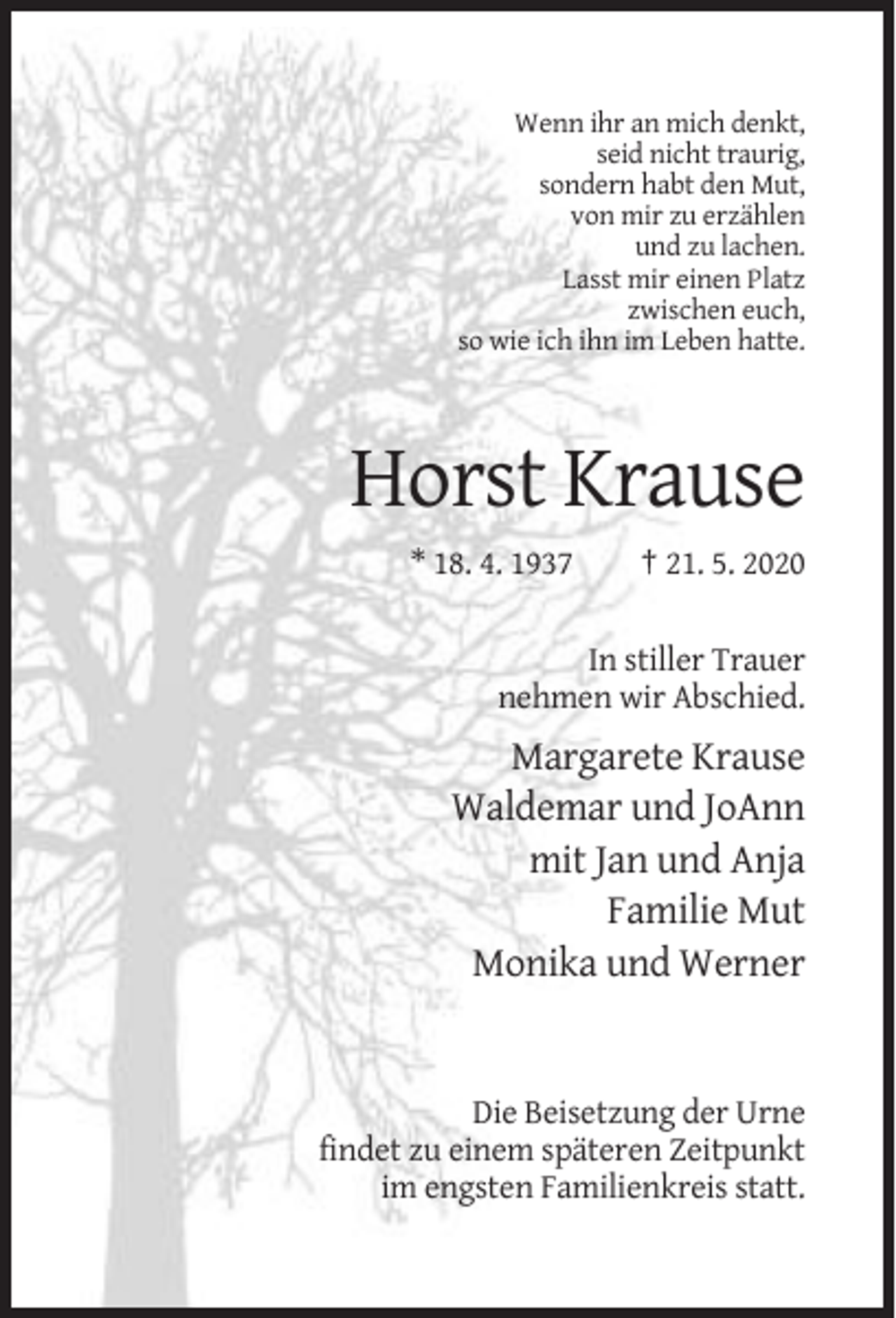 <p>Wenn ihr an mich denkt,<br />seid nicht traurig,<br />sondern habt den Mut,<br />von mir zu erzählen<br />und zu lachen.<br />Lasst mir einen Platz<br />zwischen euch,<br />so wie ich ihn im Leben hatte.</p><p>Horst Krause<br />* 18. 4. 1937</p><p>† 21. 5. 2020</p><p>In stiller Trauer<br />nehmen wir Abschied.</p><p>Margarete Krause<br />Waldemar und JoAnn<br />mit Jan und Anja<br />Familie Mut<br />Monika und Werner</p><p>Die Beisetzung der Urne<br />findet zu einem späteren Zeitpunkt<br />im engsten Familienkreis statt.</p>