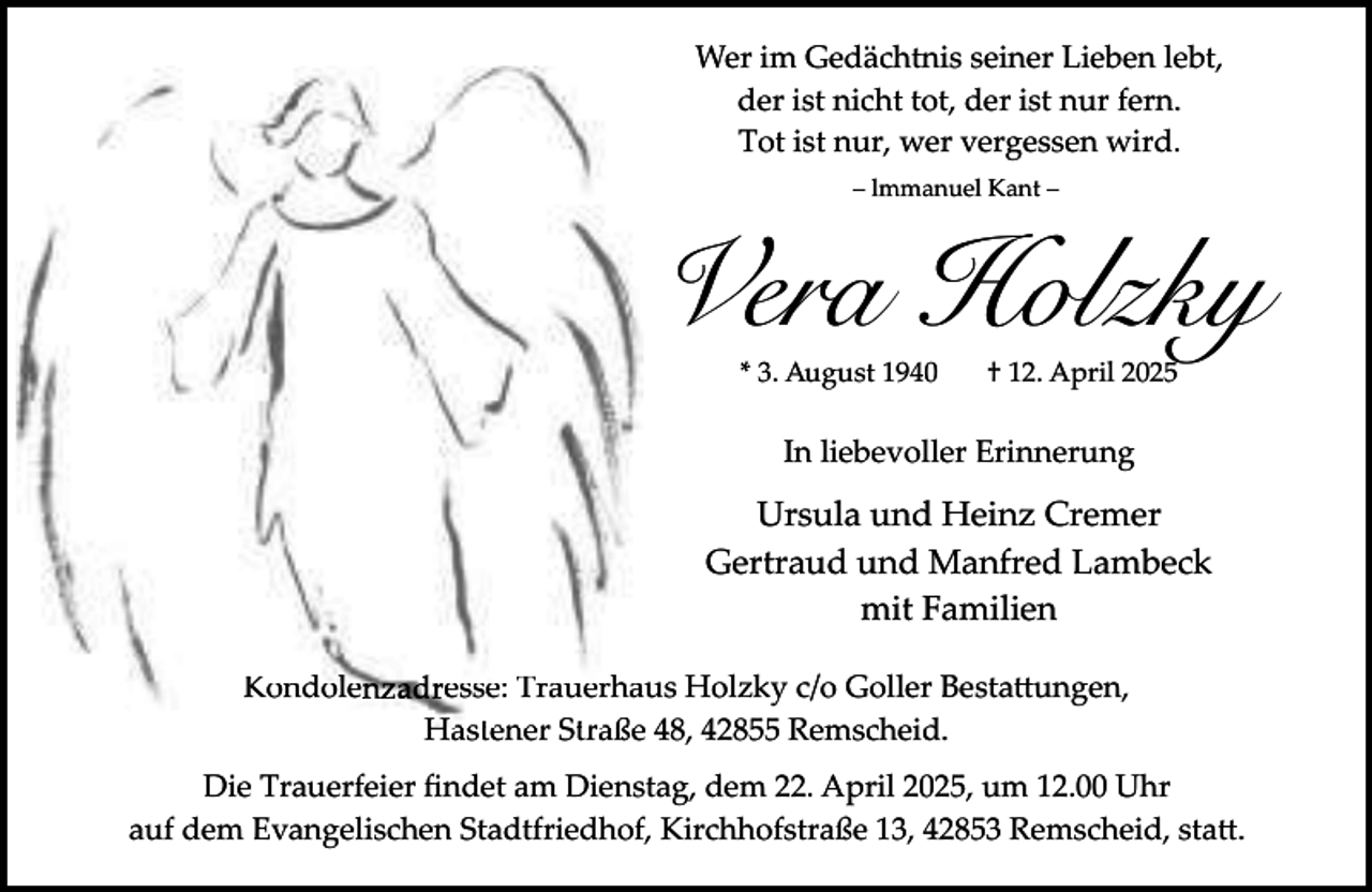 <p>Wer im Gedächtnis seiner Lieben lebt,<br />der ist nicht tot, der ist nur fern.<br />Tot ist nur, wer vergessen wird.<br />– lmmanuel Kant –</p><p>Vera Holzky<br />* 3. August 1940</p><p>† 12. April 2025</p><p>In liebevoller Erinnerung</p><p>Ursula und Heinz Cremer<br />Gertraud und Manfred Lambeck<br />mit Familien<br />Kondolenzadresse: Trauerha<br />aus Holzky c/o Goller Besta�ungen,<br />Hastener Straße 48, 42855 Remscheid.<br />Die Trauerfeier ﬁndet am Dienstag, dem 22. April 2025, um 12.00 Uhr<br />auf dem Evangelischen Stadtfriedhof, Kirchhofstraße 13, 42853 Remscheid, sta�.</p>