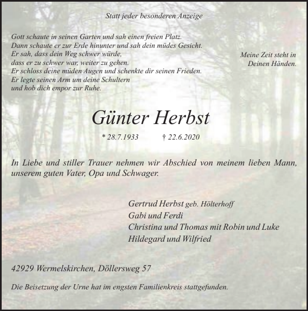 <p>Statt jeder besonderen Anzeige<br />Gott schaute in seinen Garten und sah einen freien Platz.<br />Dann schaute er zur Erde hinunter und sah dein müdes Gesicht.<br />Er sah, dass dein Weg schwer würde,<br />dass er zu schwer war, weiter zu gehen.<br />Er schloss deine müden Augen und schenkte dir seinen Frieden.<br />Er legte seinen Arm um deine Schultern<br />und hob dich empor zur Ruhe.</p><p>Meine Zeit steht in<br />Deinen Händen.</p><p>Günter Herbst<br />* 28.7.1933</p><p>† 22.6.2020</p><p>In Liebe und stiller Trauer nehmen wir Abschied von meinem lieben Mann,<br />unserem guten Vater, Opa und Schwager.<br />Gertrud Herbst geb. Hölterhoff<br />Gabi und Ferdi<br />Christina und Thomas mit Robin und Luke<br />Hildegard und Wilfried<br />42929 Wermelskirchen, Döllersweg 57<br />Die Beisetzung der Urne hat im engsten Familienkreis stattgefunden.</p>