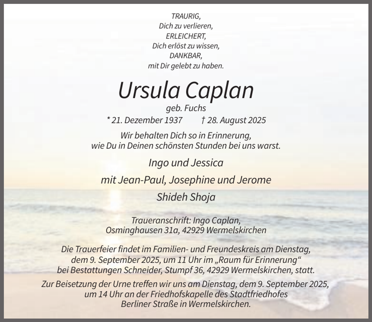 <p>TRAURIG,<br />Dich zu verlieren,<br />ERLEICHERT,<br />Dich erlöst zu wissen,<br />DANKBAR,<br />mit Dir gelebt zu haben.</p><p>Ursula Caplan<br />geb. Fuchs<br />* 21. Dezember 1937<br />† 28. August 2025<br />Wir behalten Dich so in Erinnerung,<br />wie Du in Deinen schönsten Stunden bei uns warst.</p><p>Ingo und Jessica<br />mit Jean-Paul, Josephine und Jerome<br />Shideh Shoja<br />Traueranschrift: Ingo Caplan,<br />Osminghausen 31a, 42929 Wermelskirchen<br />Die Trauerfeier findet im Familien- und Freundeskreis am Dienstag,<br />dem 9. September 2025, um 11 Uhr im „Raum für Erinnerung“<br />bei Bestattungen Schneider, Stumpf 36, 42929 Wermelskirchen, statt.<br />Zur Beisetzung der Urne treffen wir uns am Dienstag, dem 9. September 2025,<br />um 14 Uhr an der Friedhofskapelle des Stadtfriedhofes<br />Berliner Straße in Wermelskirchen.</p>